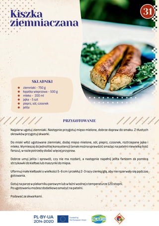  ziemniaki - 750 g
 łopatka wieprzowa - 500 g
 mleko - 200 ml
 jajka - 5 szt
 pieprz, sól, czosnek
 jelita
SKŁADNIKI
Kiszka
ziemniaczana
PRZYGOTOWANIE
Najpierw ugotuj ziemniaki. Następnie przygotuj mięso mielone, dobrze dopraw do smaku. Z tłustych
okrawkówprzygotujskwarki.
Do miski włóż ugotowane ziemniaki, dodaj mięso mielone, sól, pieprz, czosnek, roztrzepane jajka i
mleko.Wymieszajdojednolitejkonsystencji(smakmożnasprawdzićsmażącnapatelniniewielkąilość
farszu),wraziepotrzebydodaćwięcejprzypraw.
Dobrze umyj jelita i sprawdź, czy nie ma rozdarć, a następnie napełnij jelita farszem za pomocą
strzykawkidokiełbaslubmaszynkidomięsa.
Uformujmałekiełbaskiowielkości5-6cmiprzekłuj2-3razycienkąigłą,abynierozerwałysiępodczas
gotowania.
Gotujnaparzewpiekarnikuparowymlubwłaźniwodnejotemperaturze120stopni.
Pougotowaniumożeszdodatkowosmażyćnapatelni.
Podawaćzeskwarkami.
31
 