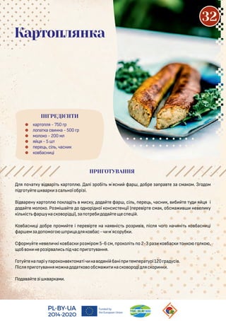  ар о я - 750 р
 о а а с нна - 500 р
 мо о о - 200 м
 я я - 5
 ере , сі , часн
 о басн і
Картоплянка
я оча у і арі ар о . а і робі м`ясн фар , обре а ра е а сма ом. З о ом
і о у е ар са ноїобрі і.
Ві арену ар о о а і м с у, о а е фар , сі , ере , часн , б е у я я і
о а е мо о о. Ро мі а е о о норі ної онс с ен ії ( ере ір е сма , обсма не е у
і іс фар унас о орі і), а о реб о а е ес е і .
Ко басн і обре ром е і ере ір е на ная ніс ро р і , іс я чо о нач ні о басн і
фар ем а о омо о р а я о бас-ч м`ясоруб .
Сформу е не е ч і о бас ро міром 5-6 см, ро о і о 2-3 ра о бас он о о о ,
об он неро ір а с і час р о у ання.
Го у ена арiу аро он е ома іч на о яні бані р ем ера урі120 ра усі .
Піс я р о у аннямо на о а о ообсма нас о оро і яс ор н .
По а а е i ар ам .
ПРИГОТУВАННЯ
ІНГРЕДІЄНТИ
32
 