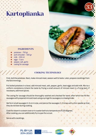  potatoes - 750 gr
 pork shoulder - 500 gr
 milk - 200 ml
 eggs - 5 pcs
 pepper, salt, garlic
 casing for sausage
Kartoplianka
First, boil the potatoes. Next, make minced meat, season well to taste. Later, prepare cracklings from
thefattrimmings.
Put boiled potatoes in a bowl, add minced meat, salt, pepper, garlic, beat eggs and add milk. Mix to a
uniform consistency (check the taste by frying a small amount of minced meat in a frying pan), if
necessary,addmorespices.
The casing for sausage should be thoroughly washed and checked for tears, after which we ll the
sausageswithpreparedmincedmeatusingasyringeforsausagesorameatgrinder.
We form small sausages 5-6 cm in size, and pierce the sausages 2-3 times with a thin needle so that
theydonottearduringcooking.
Cookforsteaminasteamovenorinawaterbathatatemperatureof120degrees.
Aftercooking,youcanadditionallyfryinapanforacrust.
Servewithcracklings.
COOKING TECHNOLOGY
INGREDIENTS
33
 