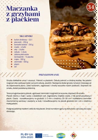  bulion drobiowy - 0,5 l
 pieczarki - 250 g
 borowiki świeże - 250 g
 masło - 4 łyżki
 olej - 1 łyżka
 cebula - 1 duża
 zielona pietruszka
lub koperek - ½ pęczka
 mąka - 300 g
 ziemniaki - 500 g
 pieprz
 sól
SKŁADNIKI
Maczanka
z grzybami
z plackiem
PRZYGOTOWANIE
Grzyby dokładnie umyć i osuszyć. Pokroić w plasterki. Cebulę pokroić w drobną kostkę. Na patelni
rozgrzaćolejzpołowąmasłaiwrzucićcebulę,zeszklić.Następniedodaćgrzybyismażyćmieszającaż
do odparowania płynu. Zalać bulionem, zagotować i chwilę wszystko razem poddusić. Doprawić do
smaku,dodaćposiekanązieleninę.
Terazprzygotowujemyplacek.ugotowaćziemniakiirozgnieśćjenapuree,doprawićdosmaku.
Placek robimy z mąki i wody z dodatkiem soli. Zagniatamy miękkie ciasto. Z tej porcji powstaną 4
placki. Ciasto rozwałkowujemy na grubość 1-2 mm o średnicy 20-30 cm i rozkładamy ziemniaki
równomierną warstwą i zawijamy w kulę i rozwałkowujemy na placek grubości ok 1 cm o średnicy
małejpatelni.
Podgrzejpatelnięmasłemiwłóżdoniejplacek.Smażnamałymogniunazłotykolor,odczasudoczasu
obracając.
34
 