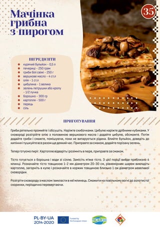  уряч бу он - 0,5
 ечер і - 250 рам
 р б бі і с і і - 250
 ер о е мас о - 4 с .
 о ія - 1 с .
 бу на - 1 е а
 е ен е ру або ро у
- 1/2 уч а
 боро но - 300 р
 ар о я - 500
 ере
 сі
Мачінка
грибна
з пирогом
Гр б ре е но ром е і обсу і . Нарі е с боч ам . Ц бу нарі е рібн м уб ам . У
с о оро і ро і рі е о і о о но ер о о о мас а і о а е бу , обсма е. По ім
о а е р б і сма е, омі у ч , о не арує ся рі на. В е бу он, о е і о
інняі у у е сера ом е ея час.Пр ра е асма ом, о а е орі ану е ен .
Те ер о уємо рі .Кар о і арі іро імні ре, р ра е асма ом.
Тіс о о ує ся боро на і о i сі . Замісі м’я е іс о. З ієї ор ії е р б но 4
м н і. Ро ача е іс о о но 1-2 мм іаме ром 20-30 см, рі номірн м аром а і
ар о , а орні у і ро ача е ор о но б о 1 см іаме ром не е ої
с о орі .
Ро і рі с о оро у мас омі ас неїм не .Сма на о і ному о ні о о о с ої
с ор н , еріо чно ере ер а ч .
ІНГРЕДІЄНТИ
35
ПРИГОТУВАННЯ
 