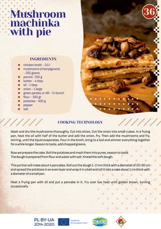  chicken broth - 0.5 l
 mushrooms (champignons)
- 250 grams
 porcini- 250 g
 butter - 4 tbsp
 oil - 1 tbsp
 onion - 1 large
 green parsley or dill - ½ bunch
 our - 300 gr
 potatoes - 500 g
 pepper
 salt
Mushroom
machinka
with pie
Wash and dry the mushrooms thoroughly. Cut into slices. Cut the onion into small cubes. In a frying
pan, heat the oil with half of the butter and add the onion, fry. Then add the mushrooms and fry,
stirring, until the liquid evaporates. Pour in the broth, bring to a boil and simmer everything together
forawhilelonger.Seasontotaste,addchoppedgreens.
Nowwepreparethecake.Boilthepotatoesandmashthemintopuree,seasontotaste.
Thedoughispreparedfrom ourandwaterwithsalt.Kneadthesoftdough.
Thisportionwillmakeabout4pancakes.Rolloutthedough1-2mmthickwithadiameterof20-30cm
andspreadthepotatoesinanevenlayerandwrapitinaballandrollitintoacakeabout1cmthickwith
adiameterofasmallpan.
Heat a frying pan with oil and put a pancake in it. Fry over low heat until golden brown, turning
occasionally.
COOKING TECHNOLOGY
INGREDIENTS
36
 