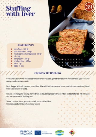  corn our - 120 gr
 pork shoulder - 250 gr
 mushrooms (champignons) - 50 gr
 oil - 5 gr
 bell pepper - 150 gr
 chicken liver - 500 gr
 salt - 2 gr
 eggs - 5 pcs
Stuffing
with liver
Cooktheliver,cutthebellpepperandonionintocubes,grindthemeatintomincedmeat(youcantake
ready-mademincedmeat).
Beat 5 eggs, add salt, pepper, corn our. Mix with bell pepper and onion, add minced meat and diced
liver.Seasonwelltotaste.
Greasearectangularbakingdishwithoilandputthepreparedmassintoitandbakefor30-40minutes
atatemperatureof180degrees.
Serve,cutintoslices,youcantasteitbothcoldandhot.
Ittastesgreatwithsweetandsoursauce.
COOKING TECHNOLOGY
INGREDIENTS
39
 