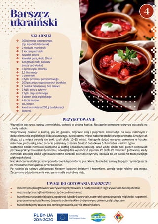 Wszystkie warzywa, oprócz ziemniaków, pokroić w drobną kostkę. Następnie pokrojone warzywa odstawić na
chwilęnabok.
Wieprzowinę pokroić w kostkę, jak do gulaszu, doprawić solą i pieprzem. Podsmażyć na oleju roślinnym z
dodatkiem ziela angielskiego i liścia laurowego, dzięki czemu mięso nabierze dodatkowego aromatu. Smażyć tak
długo, aż z mięsa uwolnią się soki, czyli około 10-15 minut. Następnie dodać warzywa pokrojone w kostkę:
marchew,pietruszkę,seler,pororazposiekanyczosnek.Smażyćdodatkowe5-7minutnaśrednimogniu.
Następnie dodać ziemniaki pokrojone w kostkę i posiekaną kapustę. Wlać wodę, dodać sól i pieprz. Doprawiać
potrawę praktycznie na każdym kroku, łatwiej będzie wykończyć jej smak. Po około 20 minutach gotowania, kiedy
ziemniaki zmiękną dodać ugotowane starte buraczki oraz sok z cytryny (sprawia on, że buraki nie tracą swojego
pięknegokoloru).
Nazakończeniedodaćprzecierpomidorowylubpomidoryzpuszkiorazfasolębezzalewy.Zupępotrzymać jeszcze
naminimalnejmocypalnikaprzez10minut.
Po nalaniu do talerzy udekorować kleksem kwaśnej śmietany i koperkiem. Wersję wege robimy bez mięsa.
Zaczynamyodpodsmażeniawarzywnamaślezodrobinąoleju.
UWAGI DO GOTOWANIA BARSZCZU
• możemymięsougotowaćzwarzywamiiprzyprawami,anastępnieużyćtegowywarudodalszejobróbki
• możnaużyćsuchejfasoli(namoczyćwcześniejnanoc)
• burakimożnawcześniejupiec,ugotowaćlubużyćsurowych,startychiusmażonychdomiękkościnapatelni,
przyprawionychpodkoniecduszeniaoctem/sokiemcytrynowym,cukrem,soląipieprzem
• burakidodajemyzawszepodkoniecgotowania,abyniestraciłykoloru
 300 g mięsa wieprzowego,
(np. łopatki lub żeberek)
 2 nieduże marchewki
 1 korzeń pietruszki
 kawałek selera
 kawałek pora, około 10 cm
 1/8 główki małej kapusty
(może być włoska)
 3 spore ząbki czosnku
 1,3 litra wody
 3 ziemniaki
 3 łyżki przecieru pomidorowego
 200 g startych ugotowanych buraków
 1 puszka fasoli jasnej, bez zalewy
 2 łyżki soku z cytryny
 2 łyżki oleju roślinnego
 5 ziaren ziela angielskiego
 4 liście laurowe
 sól, pieprz
 kwaśna śmietana 200 g do dekoracji
 koperek
SKŁADNIKI
PRZYGOTOWANIE
Barszcz
ukraiński
4
 