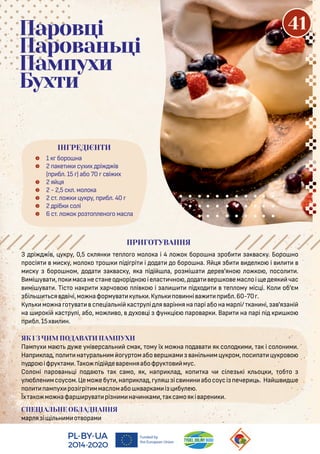 З рі і , у ру, 0,5 с ян е о о мо о а і 4 о о боро на роб а ас у. Боро но
росія м с у, мо о о ро і і рі і о а о боро на. Я я б е о і
м с у боро ном, о а а ас у, я а і і а, ро мі а ере 'яно о о , осо .
В мі у а , о масанес анео норі но іе ас чно , о а ер о емас оі е ея час
мі у а . Тіс о на р харчо о і о і а і хо е ому міс і. Ко об'єм
бі ся ічі,мо наформу а у .Ку о нні а р б .60-70 .
Ку мо на о у а с е іа ні ас ру і я аріння на арi або на мар і/ ан ні, а 'я ані
на ро і ас ру і, або, мо о, ухо і фун іє аро ар . Вар на арi і р о
р б .15х н.
ЯК І З ЧИМ ПОДАВАТИ ПАМПУХИ
Пам ух ма у е уні ерса н сма , ому їх мо на о а а я со о м , а і со он м .
На р а , о на ура н м о ур омабо ер ам ані н м у ром, ос а у ро о
у ро іфру ам .Та о і і е аренняабофру о мус.
Со оні аро ан і о а а само, я , на р а , о а ч сі е і о , об о
у б ен мсоусом.Цемо ебу ,на р а , у я iс н н абосоусі ечер . На е
о ам ух ро і рі ммас омабо ар ам і бу е .
Їх а о мо нафар ру а рі н м нач н ам , а самоя і арен .
СПЕЦІАЛЬНЕ ОБЛАДНАННЯ
мар я і і н м о орам
 1 боро на
 2 а е сух х рі і
( р б . 15 ) або 70 с і х
 2 я я
 2 - 2,5 с . мо о а
 2 с . о у ру, р б . 40
 2 ріб со і
 6 с . о о ро о ено о мас а
Паровці
Парованьці
Пампухи
Бухти
ПРИГОТУВАННЯ
ІНГРЕДІЄНТИ
41
 