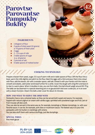 Prepare a leaven from yeast, sugar, 0.5 cup of warm milk and 4 table spoons of our. Sift the our into a
bowl, warm the milk slightly and add it to the our. Beat the eggs with a fork and pour them into a bowl
with our, add the leaven, stir with a wooden spoon, add salt. Knead it with your hands until the mass is
smooth and elastic, add butter and knead further for a while. Cover the dough with cling lm and leave it
to rise in a warm place. When it doubles in size, you can form balls. One ball should weigh around 60-70 g.
The balls can be steamed in a special steaming pot or on gauze/cloth tied over a wide pot, or in an oven
with a steam function. Steam the balls under cover for about 15 minutes.
HOW AND WHAT TO SERVE THE DISH WITH
Pampukhy have a very universal taste, so they can be served both sweet and savory. For example,
topped with natural yoghurt or cream with vanilla sugar, sprinkled with powdered sugar and fruit. Jam or
fruit mousse will also work.
They can also be served in the same way as, for example, dumplings or Silesian dumplings, i.e. with your
favorite sauce. It can be, for example, pork stew or mushroom sauce. The fastest way is to pour the
pampukhy with hot butter or cracklings with onions.
You can also stuﬀ them with various stuﬀings, just like dumplings.
SPECIAL TOOLS
ne mesh gauze
 1 kilogram of our
 2 packs of dried yeast (15 grams)
or 70 grams of fresh yeast
 2 eggs
 2 - 2.5 cups of milk
 2 table spoons of sugar
(c.a. 40 grams)
 2 pinches of salt
 6 table spoons of melted butter
Parovtse
Parovantse
Pampukhy
Bukhty
COOKING TECHNOLOGY
INGREDIENTS
42
 