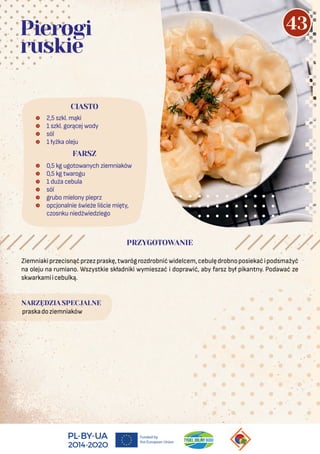 Ziemniakiprzecisnąćprzezpraskę,twarógrozdrobnićwidelcem,cebulędrobnoposiekaćipodsmażyć
na oleju na rumiano. Wszystkie składniki wymieszać i doprawić, aby farsz był pikantny. Podawać ze
skwarkamiicebulką.
NARZĘDZIA SPECJALNE
praskadoziemniaków
 2,5 szkl. mąki
 1 szkl. gorącej wody
 sól
 1 łyżka oleju
 0,5 kg ugotowanych ziemniaków
 0,5 kg twarogu
 1 duża cebula
 sól
 grubo mielony pieprz
 opcjonalnie świeże liście mięty,
czosnku niedźwiedziego
CIASTO
Pierogi
ruskie
PRZYGOTOWANIE
FARSZ
43
 