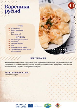 Кар о ро ус чере ар о ян рес,с р о рібн е о , бу рібнонарі а
іобсма нао ії о о о с о о о ору.Всіін ре ієн еремі а і р ра , обнач н а
с а а і ан но .По а а і ар ам а бу е .
СПЕЦІАЛЬНЕ ОБЛАДНАННЯ
ар о ян рес
 2,5 с . му
 1 с . арячої о
 сі
 1 с . о а о ії
 0,5 і ареної ар о і
 0,5 с ру
 1 е а бу на
 сі
 ере ру но о оме у
 а ба анням с оч с і ої
м’я , черем і
ПРИГОТУВАННЯ
Вареники
руські
ТІСТО
НАЧИНКА
44
 