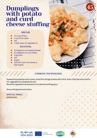 Squeezethepotatoeswithapress,shredthecottagecheesewithafork, nelychoptheonionandfry
itinvegetableoiluntilgoldenbrown.
Mixalltheingredientsandseasonittomakethestuﬀingspicy.
Servewithgreavesandonions.
SPECIAL TOOLS
potatopress
 2.5 cups of our
 1 cup of hot water
 salt
 1 table spoon of vegetable oil
 0.5 kilograms of cooked potatoes
 0.5 kilograms of curd cheese
 1 big onion
 salt
 pepper
 optional: fresh mint leaves or
bear’s garlic
DOUGH
Dumplings
with potato
and curd
cheese stuffing
STUFFING
COOKING TECHNOLOGY
45
 