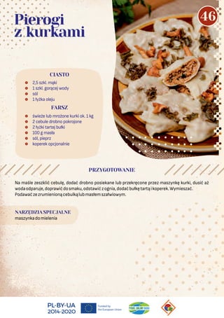 Na maśle zeszklić cebulę, dodać drobno posiekane lub przekręcone przez maszynkę kurki, dusić aż
wodaodparuje,doprawićdosmaku,odstawićzognia,dodaćbułkętartąikoperek.Wymieszać.
Podawaćzezrumienionącebulkąlubmasłemszałwiowym.
NARZĘDZIA SPECJALNE
maszynkadomielenia
 2,5 szkl. mąki
 1 szkl. gorącej wody
 sól
 1 łyżka oleju
 świeże lub mrożone kurki ok. 1 kg
 2 cebule drobno pokrojone
 2 łyżki tartej bułki
 100 g masła
 sól, pieprz
 koperek opcjonalnie
CIASTO
Pierogi
z kurkami
PRZYGOTOWANIE
FARSZ
46
 