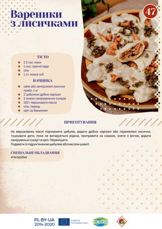 На ер о ому мас і і сма бу , о а рібно нарі ані або ереме ені с ч ,
у у а о , о не арує ся рі на, р ра а сма ом, ня о н , о а
аніру а нісухарі а рі .Перемі а .
По а а і і рум'янено бу е абомас ом а ії.
СПЕЦІАЛЬНЕ ОБЛАДНАННЯ
м'ясоруб а
 2.5 с . му
 1 с . арячої о
 сі
 1 с . о а о ії
 с і і або аморо ені с ч
р б . 1
 2 бу н рібно нарі ані
 2 о аніру а н х сухарі
 100 ер о о о мас а
 сі , ере
 рі а ба анням
ТІСТО
Вареники
з лисичками
НАЧИНКА
ПРИГОТУВАННЯ
47
 