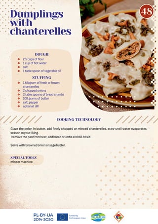 Glaze the onion in butter, add nely chopped or minced chanterelles, stew until water evaporates,
seasontoyourliking.
Removethepanfromheat,addbreadcrumbsanddill.Mixit.
Servewithbrownedonionorsagebutter.
SPECIAL TOOLS
mincermachine
Dumplings
with
chanterelles
COOKING TECHNOLOGY
48
 2.5 cups of our
 1 cup of hot water
 salt
 1 table spoon of vegetable oil
 1 kilogram of fresh or frozen
chanterelles
 2 chopped onions
 2 table spoons of bread crumbs
 100 grams of butter
 salt, pepper
 optional: dill
DOUGH
STUFFING
 