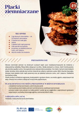 Obrane ziemniaki zetrzeć na drobnych oczkach bądź użyć malaksera/maszynki do mielenia z
odpowiednią nakładką. Masę lekko odsączyć na sitku. Wodę zostawić w misce, niech trochę postoi,
aby skrobia opadła na dno. Szczypiorek oraz cebulę drobno posiekać. Do miski z tartymi ziemniakami
dodać skrobię, która zebrała się na dnie miseczki po odlaniu nadmiaru wody. Wbić również dwa jajka.
Wsypać dwie płaskie łyżki mąki pszennej oraz po płaskiej łyżeczce cukru, soli i pieprzu. Dokładnie
wymieszaćmasę.
Placki smażyć na dobrze rozgrzanej, dużej patelni z grubym dnem, na smalcu gęsim, wieprzowym lub
oleju.Smażyćnarumianoiodsączaćnaręcznikupapierowym.
PLACKI ZIEMNIACZANE MOŻNA PRZYGOTOWAĆ W RÓŻNYCH WERSJACH
• zdodatkiemtartejmarchewki,cukiniilubpieczarek
• możnapołowęziemniakówzetrzećnadrobnejtarce,apołowęnajarzynowej
• usmażyć jeden duży placek na małej patelni i podać go po węgiersku z paprykowym gulaszem
wieprzowym,surówkązkiszonegoogórka,czerwonejcebuliioleju.
NARZĘDZIA SPECJALNE
malakser,maszynkadotarciaziemniaków
 1 kg obranych ziemniaków – ok.
10 średnich ziemniaków
 2 średnie lub małe jajka
 cebula
 2 płaskie łyżki mąki pszennej
 mały pęczek szczypiorku
 przyprawy: po płaskiej łyżeczce
cukru, soli i pieprzu
 olej lub smalec do smażenia
SKŁADNIKI
Placki
ziemniaczane
PRZYGOTOWANIE
49
 