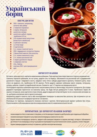  300 с н н , на р а ,
о а або ребер
 2 не е і мор н
 1 орін е ру
 ма очо се ер
 ма очо бу і- оре ,
р б но 10 см
 1/8 о о ма ої а ус н
(мо е бу са о с а)
 3 убч часн у
 1,3 і р о
 3 ар о н
 3 с . о ома ної ас
 200 і арено о о ер о о буря а
 1 бан а бі ої асо і, бе ро со у
 2 с . о монно о со у
 2 с . о рос нної о ії
 5 ерен ухмяно о ер
 4 а ро х с
 сі , ере
 сме ана 200 я р ра ення
 рі
Український
борщ
Всіо очі, рім ар о і,нарі а не е м уб ам .То інарі аніо очі і с а с оронуна ея час.
С н ну нарі а уб ам , я на у я , о а сі а ере . Обсма на рос нні о ії о а анням
ухмяно о ер і а ро о о с а, а я чому м'ясо набу е о а о о о арома у. Сма о , о
м'ясо не і сі , р б но 10-15 х н. По ім о а нарі ані уб ам о очі: мор у, е ру у,
се еру, бу - оре а о рібнен часн .Сма е 5-7х ннасере н ому о ні.
По ім о а нарі ану уб ам ар о іна а о ану а ус у.В о у, осо і о ерч . ос ра
о а а р ра ра чно на о ному ро і, а бу е е е о ер її сма . Пр б но чере 20
х н о у ання, о ар о я с ане м’я о , о а арен о ер буря а сі мона ( ін ає на
е, обуря не рачаєс о о арно о о ору).
На р ін і о а ома ну ас у або онсер о ані омі ор а асо бе ро со у. Ще о р ма су на
мініма ні о у нос і онфор ро я ом 10х н.
Ро о арі ах, р рас о о сме ан і ро ом. Ве е аріанс аріан роб мо бе м’яса.
Ро оч наємо обсма у анняо очі на ер о омумас і не е о і іс о ії.
ПРИМІТКИ ДО ПРИГОТУВАННЯ БОРЩУ
• мо на ар м'ясо о очам іс е іям ,а о ім ор с о у а е бу он я о а оїоброб
• мо емо ор с о у а суху асо ( о ере н о амоч наніч)
• буря мо на о ере н о а е , ар або ор с о у а с рому я і, о ер і обсма
ом'я ос інас о оро і, ін і у у ання р ра о ом/ монн мсо ом, у ром,сі і ер ем
• буря а о аємо ін і о у ання, об інне ра о ору
ПРИГОТУВАННЯ
ІНГРЕДІЄНТИ
5
 