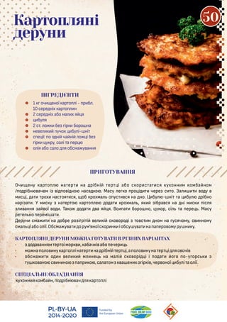 Оч ену ар о на ер на рібні ер і або с ор с а ся ухонн м омба ном
/ о рібн ачем і і о і но наса о . Масу е о ро і чере с о. За о у
м с і, а рох нас оя ся, об рохма о ус ся на но. Ц бу - ні а бу рібно
нарі а . У м с у на ер о ар о е о а рохма , я ібра ся на ні м с іс я
ання а ої о . Та о о а а я я. Вс а боро но, у ор, сі а ере . Масу
ре е но еремі а .
ерун сма на обре ро і рі і е і с о оро і о с м ном на усячому, с нному
сма іабоо ії.Обсма у а орум’яноїс ор н іобсу у а на а еро омуру н у.
КАРТОПЛЯНІ ДЕРУНИ МОЖНА ГОТУВАТИ В РІЗНИХ ВАРІАНТАХ
• о а анням ер оїмор , абач і або ечер
• мо на о о ну ар о іна ер на рібні ер і,а о о нуна ер і яо очі
• обсма о н е м не на ма і с о орі і і о а о о о-у орс
у о ано с н но а р о ,са а ом а ен хо ір і ,чер оної бу і ао ії.
СПЕЦІАЛЬНЕ ОБЛАДНАННЯ
ухонн омба н, о рібн ач я ар о і
 1 оч еної ар о і - р б .
10 сере ніх ар о н
 2 сере ніх або ма х я я
 бу я
 2 с . о бе ір боро на
 не е учо бу і- ні
 с е ії: о о ні ча ні о і бе
ір у ру, со і а ер
 о ія або са о я обсма у ання
ІНГРЕДІЄНТИ
Картопляні
деруни
ПРИГОТУВАННЯ
50
 