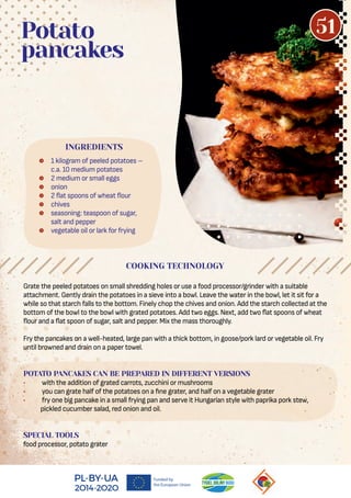 Grate the peeled potatoes on small shredding holes or use a food processor/grinder with a suitable
attachment. Gently drain the potatoes in a sieve into a bowl. Leave the water in the bowl, let it sit for a
while so that starch falls to the bottom. Finely chop the chives and onion. Add the starch collected at the
bottom of the bowl to the bowl with grated potatoes. Add two eggs. Next, add two at spoons of wheat
our and a at spoon of sugar, salt and pepper. Mix the mass thoroughly.
Fry the pancakes on a well-heated, large pan with a thick bottom, in goose/pork lard or vegetable oil. Fry
until browned and drain on a paper towel.
POTATO PANCAKES CAN BE PREPARED IN DIFFERENT VERSIONS
• with the addition of grated carrots, zucchini or mushrooms
• you can grate half of the potatoes on a ne grater, and half on a vegetable grater
• fry one big pancake in a small frying pan and serve it Hungarian style with paprika pork stew,
pickled cucumber salad, red onion and oil.
SPECIAL TOOLS
food processor, potato grater
 1 kilogram of peeled potatoes –
c.a. 10 medium potatoes
 2 medium or small eggs
 onion
 2 at spoons of wheat our
 chives
 seasoning: teaspoon of sugar,
salt and pepper
 vegetable oil or lark for frying
Potato
pancakes
COOKING TECHNOLOGY
INGREDIENTS
51
 