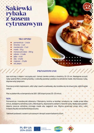  pomarańcza - 1 duża
 limonka - 1 szt
 mandarynki - 2 szt
 masło - 50 g
 morszczuk (ryba) - 300 g
 cebula - 2 małe
 jajka - 4 szt
 olej - 4 łyżki
 majonez - 2 łyżki
 sól, pieprz
SKŁADNIKI
Sakiewki
rybaka
z sosem
cytrusowym
PRZYGOTOWANIE
Jaja roztrzep z olejem i szczyptą soli. Usmaż cienkie omlety o średnicy 10-15 cm. Następnie oczyść
rybę i pokrój let w drobną kostkę. 1 cebulkę posiekaj i podduś na odrobinie masła. Wymieszaj z rybą,
doprawsoląipieprzem.
Posmaruj omlet majonezem, ułóż rybę i zawiń w sakiewkę, aby torebka się nie otworzyła, załóż krążek
cebuli.
Piecwpiekarnikuwtemperaturze160-180stopniprzez20-25minut.
SOS
Pomarańcze i mandarynki obieramy i letujemy, kroimy w kostkę i smażymy na maśle przez kilka
minut,dodajemyodrobinęcukru.Blendujemy,doprawiamysokiemzlimonkiisolą.Wyłączamypalniki
dajemy jeszcze odrobinę zimnego masła aby zagęścić sos. Można przetrzeć przez sito i ubić
trzepaczkąabysosbyłbardziejpuszysty.
Sakiewkipodawaćzsosemcytrusowymiskropićsosembalsamicznym.
52
 