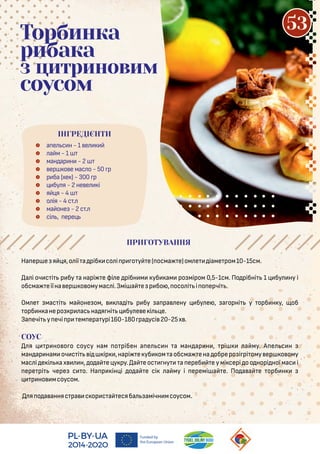  а е с н - 1 е
 а м - 1
 ман ар н - 2
 ер о е мас о - 50 р
 р ба (хе ) - 300 р
 бу я - 2 не е і
 я я - 4
 о ія - 4 с .
 ма оне - 2 с .
 сі , ере
Торбинка
рибака
з цитриновим
соусом
На ер е я я,о ії а ріб со і р о у е( осма е)ом е іаме ром10-15см.
а і оч с і р бу а нарі е фі е рібн м уб ам ро міром 0,5-1см. По рібні 1 бу ну і
обсма еїїна ер о омумас і.Змі а е р бо , осо і і о ерчі .
Ом е мас і ма оне ом, а і р бу а ра ену бу е , а орні у орб н у, об
орб н анеро р ас на я ні бу е е і е.
За ечі у ечі р ем ера урі160-180 ра усі 20-25х .
СОУС
я р но о о соусу нам о рібен а е с н а ман ар н , рі а му. А е с н
ман ар нам оч с і і ір ,нарі е уб ом аобсма ена обреро і рі ому ер о ому
мас і е і а х н, о а е у ру. а е ос ну а ереб е у мі сері о о норі ної мас і
ере рі чере с о. На р ін і о а е сі а му і еремі а е. По а а е орб н
р но мсоусом.
я о а анняс ра с ор с а есяба амічн мсоусом.
ПРИГОТУВАННЯ
ІНГРЕДІЄНТИ
53
 