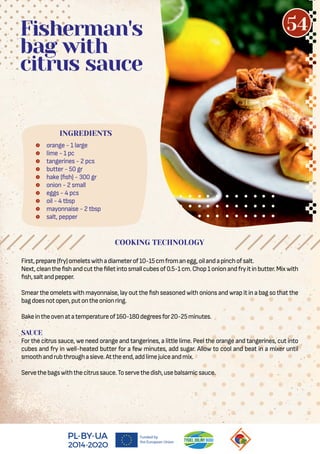  orange - 1 large
 lime - 1 pc
 tangerines - 2 pcs
 butter - 50 gr
 hake ( sh) - 300 gr
 onion - 2 small
 eggs - 4 pcs
 oil - 4 tbsp
 mayonnaise - 2 tbsp
 salt, pepper
Fisherman's
bag with
citrus sauce
First,prepare(fry)omeletswithadiameterof10-15cmfromanegg,oilandapinchofsalt.
Next,cleanthe shandcutthe lletintosmallcubesof0.5-1cm.Chop1onionandfryitinbutter.Mixwith
sh,saltandpepper.
Smeartheomeletswithmayonnaise,layoutthe shseasonedwithonionsandwrapitinabagsothatthe
bagdoesnotopen,putontheonionring.
Bakeintheovenatatemperatureof160-180degreesfor20-25minutes.
SAUCE
For the citrus sauce, we need orange and tangerines, a little lime. Peel the orange and tangerines, cut into
cubes and fry in well-heated butter for a few minutes, add sugar. Allow to cool and beat in a mixer until
smoothandrubthroughasieve.Attheend,addlimejuiceandmix.
Servethebagswiththecitrussauce.Toservethedish,usebalsamicsauce.
COOKING TECHNOLOGY
INGREDIENTS
54
 