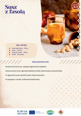  duża biała fasola - 200 g
 woda - 3,5 litra
 suszone owoce - 300 g
 cukier - do smaku
SKŁADNIKI
Susz
z fasolą
PRZYGOTOWANIE
Fasolęnamoczyćnanoc,następnieugotowaćdomiękkości.
Suszoneowoceumyćiugotowaćoddzielnie,dodaćcukier(ikwaswraziepotrzeby).
Pougotowaniususzuodcedzićowoce.Wywarwystudzić.
Poostygnięciu przelać do liżanekidodaćfasolę.
55
 