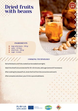  large white beans - 200 gr
 water - 3.5 liters
 dried fruits - 300 gr
 sugar - to taste
Dried fruits
with beans
Boilwhitebeansuntilfullycooked(canbesoakedovernight).
Washthedriedfruitsandalsoboilfor30-40minutes,addsugar(andacidifnecessary).
Aftercookingthestewedfruit,strainthefruitfromtheconcoctionandcoolit.
Aftercompotecoolsdown,pouritintocupsandaddbeans.
COOKING TECHNOLOGY
INGREDIENTS
57
 