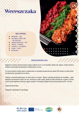 Najpierw musimy zamarynować mięso: pokroić na 3-4 cm kawałki, dodać sól, pieprz, cukier (można
dodaćtrochęoleju)ipozostawićnakilkanaście minut.
Po marynowaniu mięso upiec w piekarniku w wysokiej temperaturze około 200 stopni na złoty kolor
lubobsmażyćnapatelninarumiano.
Cebulę i czosnek podsmażyć na złoty kolor na maśle. Mięso i cebulkę przełożyć do rondelka, zalać
kwasem buraczanym (jeśli nie ma, wystarczy zalać wodą, dodać buraki pokrojone w paski i trochę
octu).Dusićnajpierwnadużymogniu,apotem zmniejszyćogieńikontynuowaćjeszcze30-40min.
Doprawićdosmaku.
Podawaćzdodatkamii/lubsałatą.
 karkówka - 1 kg
 sól, pieprz, cukier, olej
- do marynaty
 zakwas buraczany - 0,5 l
 cebula - 2 średnie
 czosnek - 4-6 ząbków
 masło - 2 łyżki
 przyprawy
SKŁADNIKI
Wereszczaka
PRZYGOTOWANIE
58
 