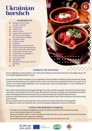 Dice all vegetables, except potatoes, into small cubes. Potatoes should also be diced, but into bigger pieces. Set
thechoppedvegetablesasideforawhile.
Diceporkmeat,addsaltandpepper.Fryitinvegetableoilwiththeadditionofallspiceandbaylaurelleaves,thanks
to which the meat will acquire an additional aroma. Cook until the juices are released from the meat, about 10-15
minutes. Then add the diced vegetables: carrot, parsley, celery, leek and chopped garlic. Fry for an additional 5-7
minutesovermediumheat.
Next,addthedicedpotatoesandchoppedcabbage.Pourwater,addsaltandpepper.Seasonthedishpracticallyat
every step, it will be easier to nish oﬀ its taste. After about 20 minutes of cooking, when the potatoes are tender,
addthecookedgratedbeetrootsandlemonjuice(itkeepsthebeetsfromlosingtheirbeautifulcolor).
At the end, add tomato puree or canned tomatoes and beans without liquid. Keep the soup on the minimum heat
for10minutes.
Afterpouringthesoupintoplates,garnishitwithadropofsourcreamandsprinkleitwithcoppeddill.
Forvegetarianversion,donotaddanymeat.Startbyfryingdicedvegetablesinbutterwithalittleoil.
NOTES FOR BORSHCH COOKING
• themeatcanbecookedwithvegetablesandspices,andthenusethisbrothforfurtherprocessing
• youcanusedrybeans(soakthemovernight)
• beets can be baked, boiled or used raw, grated and fried until soft in a pan, seasoned at the end of stewing
withvinegar/lemonjuice,sugar,saltandpepper
• beetsshouldalwaysbeaddedattheendofcookingsothattheydonotlosetheircolor
 300 grams of pork meat,
e.g. ribs or shoulder
 2 small carrots
 1 parsley root
 a piece of celery
 a piece of leek, around 10 cm
 1/8 head of small cabbage
(for example savoy cabbage)
 3 big garlic cloves
 1,3 litres of water
 3 potatoes
 3 table spoons of tomato puree
 200 g of cooked, grated beetroots
 1 can of white bean, without liquid
 2 table spoons of lemon juice
 2 table spoons of vegetable oil
 5 seeds of allspice
 4 bay laurel leaves
 salt, pepper
 200 grams of sour cream, for nal
decoration
 dill
INGREDIENTS
Ukrainian
borshch
COOKING TECHNOLOGY
6
 