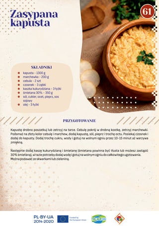 Kapustę drobno poszatkuj lub zetrzyj na tarce. Cebulę pokrój w drobną kostkę, zetrzyj marchewki.
Podsmaż na złoty kolor cebulę i marchew, dodaj kapustę, sól, pieprz i trochę octu. Posiekaj czosnek i
dodaj do kapusty. Dodaj trochę cukru, wody i gotuj na wolnym ogniu przez 10-15 minut aż warzywa
zmiękną.
Następnie dodaj kaszę kukurydzianą i śmietanę (śmietana powinna być tłusta lub możesz zastąpić
30%śmietaną),wraziepotrzebydodajwodęigotujnawolnymogniudocałkowitegougotowania.
Możnapodawaćzeskwarkamilubzieleniną.
 kapusta - 1300 g
 marchewka - 200 g
 cebula - 2 szt
 czosnek - 3 ząbki
 kaszka kukurydziana - 3 łyżki
 śmietana 30% - 350 g
 sól, cukier, ocet, pieprz, sos
sojowy
 olej - 3 łyżki
SKŁADNIKI
PRZYGOTOWANIE
Zasypana
kapusta
61
 