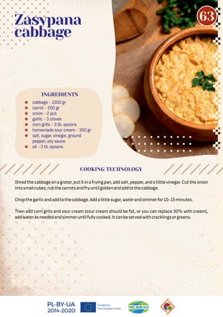 Shredthecabbageonagrater,putitinafryingpan,addsalt,pepper,andalittlevinegar.Cuttheonion
intosmallcubes,rubthecarrotsandfryuntilgoldenandaddtothecabbage.
Chopthegarlicandaddtothecabbage.Addalittlesugar,waterandsimmerfor10-15minutes.
Then add corn grits and sour cream (sour cream should be fat, or you can replace 30% with cream),
addwaterasneededandsimmeruntilfullycooked.Itcanbeservedwithcracklingsorgreens.
 cabbage - 1300 gr
 carrot - 200 gr
 onion - 2 pcs
 garlic - 3 cloves
 corn grits - 3 tb. spoons
 homemade sour cream - 350 gr
 salt, sugar, vinegar, ground
pepper, soy sauce
 oil - 3 tb. spoons
Zasypana
cabbage
COOKING TECHNOLOGY
INGREDIENTS
63
 