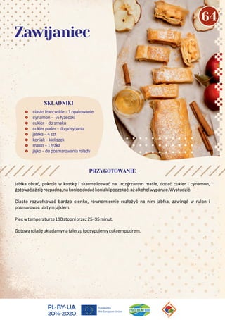 Jabłka obrać, pokroić w kostkę i skarmelizować na rozgrzanym maśle, dodać cukier i cynamon,
gotowaćażsięrozpadną,nakoniecdodaćkoniakipoczekać,ażalkoholwyparuje.Wystudzić.
Ciasto rozwałkować bardzo cienko, równomiernie rozłożyć na nim jabłka, zawinąć w rulon i
posmarowaćubitymjajkiem.
Piecwtemperaturze180stopniprzez25-35minut.
Gotowąroladęukładamynatalerzuiposypujemycukrempudrem.
 ciasto francuskie - 1 opakowanie
 cynamon - ½ łyżeczki
 cukier - do smaku
 cukier puder - do posypania
 jabłka - 4 szt
 koniak - kieliszek
 masło - 1 łyżka
 jajko - do posmarowania rolady
SKŁADNIKI
PRZYGOTOWANIE
Zawijaniec
64
 