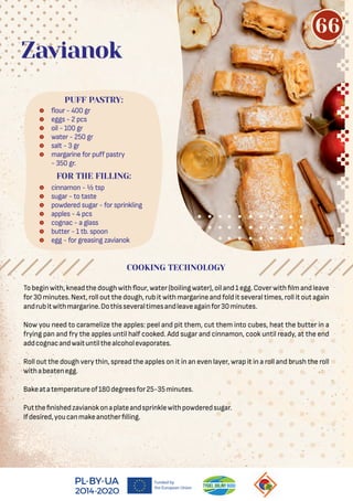 Tobeginwith,kneadthedoughwith our,water(boilingwater),oiland1egg.Coverwith lmandleave
for 30 minutes. Next, roll out the dough, rub it with margarine and fold it several times, roll it out again
andrubitwithmargarine.Dothisseveraltimesandleaveagainfor30minutes.
Now you need to caramelize the apples: peel and pit them, cut them into cubes, heat the butter in a
frying pan and fry the apples until half cooked. Add sugar and cinnamon, cook until ready, at the end
addcognacandwaituntilthealcoholevaporates.
Roll out the dough very thin, spread the apples on it in an even layer, wrap it in a roll and brush the roll
withabeatenegg.
Bakeatatemperatureof180degreesfor25-35minutes.
Putthe nishedzavianokonaplateandsprinklewithpowderedsugar.
Ifdesired,youcanmakeanother lling.
 our - 400 gr
 eggs - 2 pcs
 oil - 100 gr
 water - 250 gr
 salt - 3 gr
 margarine for puﬀ pastry
- 350 gr.
PUFF PASTRY:
Zavianok
FOR THE FILLING:
 cinnamon - ½ tsp
 sugar - to taste
 powdered sugar - for sprinkling
 apples - 4 pcs
 cognac - a glass
 butter - 1 tb. spoon
 egg - for greasing zavianok
COOKING TECHNOLOGY
66
 