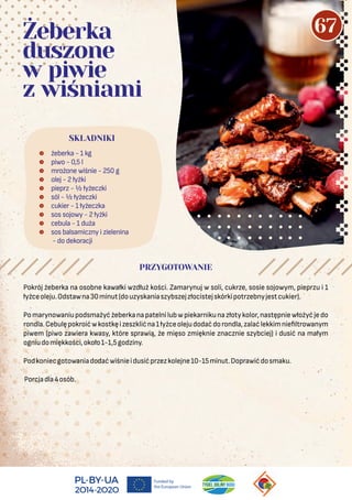 Pokrój żeberka na osobne kawałki wzdłuż kości. Zamarynuj w soli, cukrze, sosie sojowym, pieprzu i 1
łyżceoleju.Odstawna30minut(douzyskaniaszybszejzłocistejskórkipotrzebnyjestcukier).
Pomarynowaniupodsmażyćżeberkanapatelnilubwpiekarnikunazłotykolor,następniewłożyćjedo
rondla.Cebulępokroićwkostkęizeszklićna1łyżceolejudodaćdorondla,zalaćlekkimnie ltrowanym
piwem (piwo zawiera kwasy, które sprawią, że mięso zmięknie znacznie szybciej) i dusić na małym
ogniudomiękkości,około1-1,5godziny.
Podkoniecgotowaniadodaćwiśnieidusićprzezkolejne10-15minut.Doprawićdosmaku.
Porcjadla4osób.
 żeberka - 1 kg
 piwo - 0,5 l
 mrożone wiśnie - 250 g
 olej - 2 łyżki
 pieprz - ½ łyżeczki
 sól - ½ łyżeczki
 cukier - 1 łyżeczka
 sos sojowy - 2 łyżki
 cebula - 1 duża
 sos balsamiczny i zielenina
- do dekoracji
SKŁADNIKI
PRZYGOTOWANIE
Żeberka
duszone
w piwie
z wiśniami
67
 