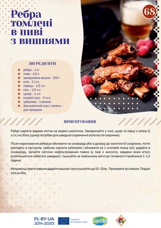 Ребра нарі е о іс на о ремі ма оч . Замар ну е у со і, у рі а ер і о іє (1
с . .)на30х ,( у ор о рібен я о оор мання о о с оїс ор н ).
Піс я мар ну ання ребер я обсма е на с о оро і або ухо і о о о с ої с ор н , о ім
а і ас ру . Ц бу нарі е уб ам і обсма е на 1 с о о і о і о ії, о а е
с о оро у, а е с і м нефі ро ан м ом (у і є с о , а я я м м'ясо
ро м'я ся наба а о е) і у у е на о і ному о ні о о о нос і р б но 1-1,5
о н .
На р ін і р о у ання о а е н і ро у у е е10-15х . Пр ра е асма ом.Пор ія
на4особ .
 ребра - 1
 о - 0,5
 аморо ена ня - 250
 о ія - 2 с .
 ере - 1/2 ч.
 сі - 1/2 ч.
 у ор - 1 ч.
 соє соус - 2 с .
 бу на - 1 е а
 ба амічн соус і е ен -
я р рас
Ребра
томлені
в пиві
з вишнями
ПРИГОТУВАННЯ
ПРИГОТУВАННЯ
ІНГРЕДІЄНТИ
68
 