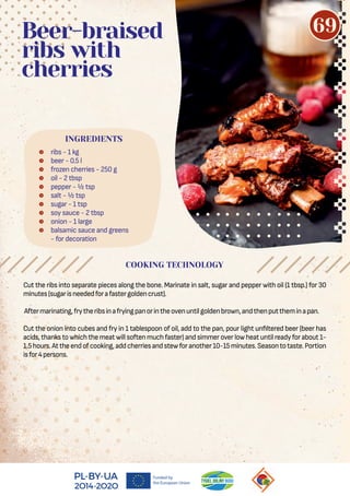 Cut the ribs into separate pieces along the bone. Marinate in salt, sugar and pepper with oil (1 tbsp.) for 30
minutes(sugarisneededforafastergoldencrust).
Aftermarinating,frytheribsinafryingpanorintheovenuntilgoldenbrown,andthenputtheminapan.
Cut the onion into cubes and fry in 1 tablespoon of oil, add to the pan, pour light un ltered beer (beer has
acids,thankstowhichthemeatwillsoftenmuchfaster)andsimmeroverlowheatuntilreadyforabout1-
1.5hours.Attheendofcooking,addcherriesandstewforanother10-15minutes.Seasontotaste.Portion
isfor4persons.
 ribs - 1 kg
 beer - 0.5 l
 frozen cherries - 250 g
 oil - 2 tbsp
 pepper - ½ tsp
 salt - ½ tsp
 sugar - 1 tsp
 soy sauce - 2 tbsp
 onion - 1 large
 balsamic sauce and greens
- for decoration
Beer-braised
ribs with
cherries
COOKING TECHNOLOGY
INGREDIENTS
69
 