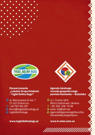 Stowarzyszenie
„Lokalna Grupa Działania
- Tygiel Doliny Bugu”
ul. Warszawska 51 lok. 7
17-312 Drohiczyn
+48 797 091 197
biuro@tygieldolinybugu.pl
tygieldolinybugu
www.tygieldolinybugu.pl
Agencja lokalnego
rozwoju gospodarczego
powiatu Kamionka – Bużańska
ul. I. Franko 16/6
80411 Dobrotwór, Ukraina
+38 050 238 70 96
amer-kb@ukr.net
AgenciaRegionalnogoRozvitku
KamankaBuzkogoRajonu
www.d-amer.com.ua








 