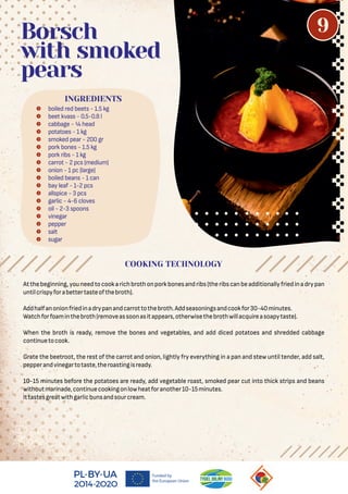 Atthebeginning,youneedtocookarichbrothonporkbonesandribs(theribscanbeadditionallyfriedinadrypan
untilcrispyforabettertasteofthebroth).
Addhalfanonionfriedinadrypanandcarrottothebroth.Addseasoningsandcookfor30-40minutes.
Watchforfoaminthebroth(removeassoonasitappears,otherwisethebrothwillacquireasoapytaste).
When the broth is ready, remove the bones and vegetables, and add diced potatoes and shredded cabbage
continuetocook.
Grate the beetroot, the rest of the carrot and onion, lightly fry everything in a pan and stew until tender, add salt,
pepperandvinegartotaste,theroastingisready.
10-15 minutes before the potatoes are ready, add vegetable roast, smoked pear cut into thick strips and beans
withoutmarinade,continuecookingonlowheatforanother10-15minutes.
Ittastesgreatwithgarlicbunsandsourcream.
 boiled red beets - 1.5 kg
 beet kvass - 0.5-0.8 l
 cabbage - ¼ head
 potatoes - 1 kg
 smoked pear - 200 gr
 pork bones - 1.5 kg
 pork ribs - 1 kg
 carrot - 2 pcs (medium)
 onion - 1 pc (large)
 boiled beans - 1 can
 bay leaf - 1-2 pcs
 allspice - 3 pcs
 garlic - 4-6 cloves
 oil - 2-3 spoons
 vinegar
 pepper
 salt
 sugar
Borsch
with smoked
pears
INGREDIENTS
COOKING TECHNOLOGY
9
 
