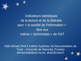 Indicateurs statistiques  de la lecture et de la littératie  pour « la société de l’information »  face aux  indices « technicistes » de l’UIT Ksibi Ahmed /Prof à Institut Supérieur de Documentation de Tunis - Université de Manouba (Tunisie) ahmed.ksibi@isd.rnu.tn;  aksibi @ voila.fr 