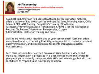 Kathleen Irving
           Certified American Red Cross Health and Safety Instructor
           kathleenirving@yahoo.com
           617-784-7700


As a Certified American Red Cross Health and Safety Instructor, Kathleen
offers a variety of Red Cross courses and certifications, including Adult, Child
& Infant CPR, AED Training, Babysitter’s Training, Bloodborne
Pathogens/Preventing Disease Transmission, CPR/AED for the Professional
Rescuer, Chokesaver/ Restaurant Emergencies, Oxygen
Administration, Instructor Training and more.

Classes are held at your location, and at your convenience. Kathleen offers
exceptional service, scheduling flexibility, a single point of contact, consistent
quality instruction, and reduced costs, for clients throughout eastern
Massachusetts.

Each class includes American Red Cross materials, booklets, videos and
manikins. Information is presented in a clear, concise manner intended to
give participants not only the appropriate skills and knowledge, but also the
confidence to respond to an emergency situation.
 