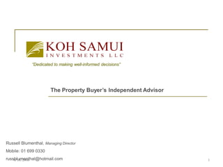 “Dedicated to making well-informed decisions”




                       The Property Buyer’s Independent Advisor




Russell Blumenthal, Managing Director
Mobile: 01 699 0330
russblumenthal@hotmail.com
    8/18/2008                                                     1
 