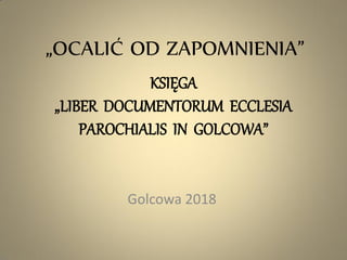 „OCALIĆ OD ZAPOMNIENIA”
KSIĘGA
„LIBER DOCUMENTORUM ECCLESIA
PAROCHIALIS IN GOLCOWA”
Golcowa 2018
 