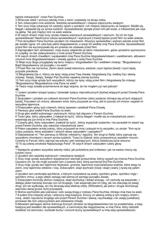 będzie miłosierdzia" -mówi Pan Duchów.
3 Wówczas obłok i wichura zabrały mnie z ziemi i postawiły na skraju nieba.
4 Tam zobaczyłem inne widzenie: Siedzibę sprawiedliwych i miejsce odpoczynku świętych.
5 Tam oczy moje zobaczyły ich siedziby razem z aniołami i ich miejsce odpoczynku ze świętymi. Modlili się,
błagali i wstawiali się za synów ludzkich. Sprawiedliwość płynęła przed nimi jak woda, a miłosierdzie jak rosa
na glebę. Tak jest między nimi na wieki wieków.
6 W owych dniach moje oczy ujrzały miejsce wybranych sprawiedliwych i wiernych. Za ich dni była
sprawiedliwość! Niezliczona rzesza sprawiedliwych i wybranych [ trwać] będzie przed Nim na wieki wieków.
7 Pod skrzydłami Pana Duchów ujrzałem ich mieszkanie. Wszyscy sprawiedliwi i wybrani jaśnieli przed Nim
jak światło ognia. Ich usta były pełne błogosławienia, a wargi ich wielbiły imię Pana Duchów. Sprawiedliwość
przed Nim nie wyczerpywała się ani prawda nie ustawała przed Nim.
8 Zapragnąłem tam zamieszkać, moja dusza zatęskniła za takim mieszkaniem, gdzie uprzednio wyznaczono
mi cząstkę, bo tak zadecydowano o mnie przed Panem Duchów.
9 W owych dniach chwaliłem i wysławiałem imię Pana Duchów błogosławieństwem i uwielbieniem, albowiem
umocnił mnie błogosławieństwem i chwałą zgodnie z wolą Pana Duchów.
10 Moje oczy długo przyglądały się temu miejscu i błogosławiłem Go i wielbiłem mówiąc: "Błogosławiony!
Bądź błogosławiony od początku i na wieki".
1l Przed Nim nie ma końca. Zanim świat został stworzony, wiedział, czym będzie [świat] i czym będą
przyszłe pokolenia.
12 Błogosławią Cię ci, którzy nie śpią i stoją przed Twą chwałą i błogosławią Cię, wielbią Cię i sławią
mówiąc: Święty, Święty, Święty! Pan Duchów napełnia ziemię duchów.
13 Tam oczy moje ujrzały tych wszystkich, którzy nie śpią i stoją przed Nim i błogosławią Go mówiąc:
"Błogosławiony! Błogosławione imię Pana na wieki".
14 Twarz moja została przemieniona do tego stopnia, że nie mogłem już nań patrzeć!
40.
1 I potem ujrzałem tysiące tysięcy i dziesiątki tysięcy nieprzeliczonych [bytów] stojących przed Chwałą Pana
Duchów.
2 Spojrzałem i ujrzałem po czterech stronach Pana Duchów cztery postacie różniące się od tych stojących
[obok]. Poznałem ich imiona, albowiem anioł, który przyszedł ze mną, dał mi poznać ich imiona i wyjawił mi
wszystkie tajemnice.
3 Posłyszałem głosy tych czterech, którzy śpiewem uwielbiali Pana Chwały.
4 Pierwszy głos wielbił Pana Duchów na wieki.
5 Drugi głos wielbił wybranego i wybranych, którzy byli złączeni z Panem Duchów.
6 Trzeci głos, który usłyszałem, [ należał do tych] , którzy błagali i modlili się za mieszkańców ziemi i
wstawiają się [za nimi] w imię Pana Duchów.
7 Czwarty głos, który usłyszałem, [należał do tych] , którzy wypędzali szatanów i nie pozwalali im stawić się
przed Panem Duchów, aby oskarżać mieszkańców ziemi.
8 Potem zapytałem anioła pokoju, który przyszedł ze mną i pokazał mi to wszystko, co ukryte: "Kim są te
cztery postacie, które widziałem i których słowa usłyszałem i zapisałem?"
9 Odpowiedział mi: "Ten pierwszy to Michał, miłosierny i łagodny. Ten drugi to Rafał, który zajmuje się
wszystkimi chorobami i ranami synów ludzkich. Trzeci to Gabriel, który przewodniczy wszelkim mocom.
Czwarty to Fanuel, który zajmuje się pokutą i jest nadzieją tych, którzy dziedziczą życie wieczne.
10 To są czterej aniołowie Najwyższego Pana". W owych dniach usłyszałem cztery głosy.
41.
1 Następnie ujrzałem wszystkie sekrety nieba: jak podzielone jest królestwo i jak na wadze mierzy się
ludzkie czyny.
2 Ujrzałem tam siedzibę wybranych i mieszkanie świętych.
4 Oczy moje ujrzały wszystkich wypędzanych stamtąd grzeszników, którzy wyparli się imienia Pana Duchów.
Usuwano ich, bo nie mogli pozostać tam z powodu kary, którą wymierzył [im] Pan Duchów.
3 Oczy moje ujrzały tam tajemnice błyskawic, gromów, tajemnice rozprowadzania wiatrów, które wieją na
ziemi, oraz tajemnice obłoków i rosy. Zobaczyłem, skąd wychodzi [rosa] i skąd [ wiatry ] żywią się pyłem
ziemi.
4 Ujrzałem tam zamknięte spichlerze, z których rozdzielane są wiatry, spichlerz gradu, spichlerz mgły i
spichlerz chmur, a jego obłoki zwisają nad ziemią od samego początku świata.
5 Zobaczyłem komnaty słońca i księżyca, skąd wychodzą i dokąd wracają - ich zachody są wspaniałe - i
dlatego jeden bardziej doznaje czci od drugiego. I jak wspaniały jest ich bieg, jak nie zbaczają ze [swej]
drogi, ani nie wydłużają, ani nie skracają swej własnej orbity. [Widziałem], jak jedno i drugie dochowują
wierności danej [przez nich] przysiędze.
6 Słońce wychodziło jako pierwsze i szło swoją drogą z rozkazu Pana Duchów, którego imię trwa na wieki.
7 A potem [ma miejsce] ukryty i widoczny bieg księżyca. Kroczy on własną orbitą w tym miejscu dniem i
nocą. Jeden naprzeciw drugiego stoi przed Panem Duchów i sławią i wychwalają i nie ustają [uwielbiać],
ponieważ dla nich odpoczynkiem jest oddawanie chwały.
8 Albowiem jaśniejące słońce dokonuje licznych obrotów na błogosławieństwo lub na przekleństwo, a bieg
księżyca jest światłem dla sprawiedliwych, a ciemnością dla niegodziwców, w imię Pana, który oddzielił
światłość od ciemności, rozdzielił duchy i umocnił duchy sprawiedliwych w imię swej sprawiedliwości.
 