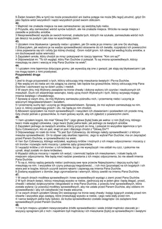 9 Żaden bowiem [Mu w tym] nie może przeszkodzić ani żadna potęga nie może [Mu tego] utrudnić, gdyż On
jako Sędzia widzi wszystkich i sądzi wszystkich przed swoim obliczem.
42.
1 Mądrość nie znalazła miejsca na swe zamieszkanie i jej siedzibą było niebo.
2 Przyszła, aby zamieszkać wśród synów ludzkich, ale nie znalazła miejsca. Wróciła na swoje miejsce i
zasiadła w pośrodku aniołów.
3 Niesprawiedliwość wyszła ze swoich komnat, znalazła tych, których nie szukała, zamieszkała wśród nich
jak deszcz na pustyni i jak rosa na wyschniętej ziemi.
43.
1 Ujrzałem inne błyskawice i gwiazdy nieba i ujrzałem, jak On woła je po imieniu i jak one Go słuchają.
2 Zobaczyłem, jak ważono je na wadze sprawiedliwości stosownie do ich światła, rozpiętości ich powierzchni
i dnia pojawiania się ich i orbity [po której chodzą] . Grom rodził grom. Ich obieg był według liczby aniołów, a
oni dochowywali sobie wierności.
3 Zapytałem anioła, który chodził ze mną i pokazywał mi rzeczy tajemne: "Kim oni są?"
4 Odpowiedział mi: "To ich wygląd, który Pan Duchów ci pokazał. To są imiona sprawiedliwych, którzy
mieszkają na ziemi i wierzą w imię Pana Duchów na wieki".
44.
1 I ujrzałem inne tajemnice dotyczące gromu: jak wywodzą się one z gwiazd, jak stają się błyskawicami i jak
nie mogą razem z nimi przebywać.
Przypowieść druga
45.
l Jest to druga przypowieść o tych, którzy odrzucają imię mieszkania świętych i Pa-na Duchów.
2 Nie wejdą oni do nieba ani nie zstąpią na ziemię: taki będzie los grzeszników, którzy odrzucają imię Pana
Duchów i zachowani są na dzień ucisku i niedoli.
3 W owym dniu mój Wybrany zasiądzie na tronie chwały i dokona wyboru ich czynów i niezliczonych ich
mieszkań. Duch ich stwardnieje wewnątrz, kiedy ujrzą moich Wybranych i tych, którzy wzywają mojego
imienia świętego i chwalebnego.
7 Sprawię w owym dniu, że mój Wybrany zamieszka pośrodku nich, i przemienię niebo i uczynię je
wiecznym błogosławieństwem i światłem.
5 I przemienię suchy ląd i uczynię go błogosławieństwem. Sprawię, że moi wybrani zamieszkają na nim.
Lecz ci, którzy popełniają grzech i zło, nie będą po nim chodzić.
6 Albowiem spojrzałem na moich sprawiedliwych i nasyciłem ich zbawieniem i postawiłem ich przede mną.
Gdy chodzi jednak o grzeszników, to mam gotowy wyrok, aby ich zgładzić z powierzchni ziemi.
46.
1 I tam ujrzałem kogoś, kto miał "Głowę Dni" i jego głowa [była] biała jak wełna i z nim [był] inny, którego
twarz miała wygląd człowieka, i jego twarz [była] pełna łaski, jak jednego ze świętych aniołów.
2 Zapytałem jednego ze świętych aniołów, którzy przyszli ze mną, i pokazał mi wszystkie tajemnice o tym
Synu Człowieczym, kto on jest, skąd on jest i dlaczego chodzi z "Głową Dni"?
3 Odpowiadając mi rzekł do mnie: "To jest Syn Człowieczy, do którego należy sprawiedliwość i z którym
mieszka sprawiedliwość. On to objawi cały skarbiec tajemnic. Jego to wybrał Pan Duchów; ma on zwyciężać
przed Panem Duchów, w sprawiedliwości na wieki.
4 I ten Syn Człowieczy, którego widziałeś, wypłoszy królów i możnych z ich miejsc odpocznienia i mocarzy z
ich tronów i rozwiąże nerki mocarzy i połamie zęby grzeszników.
5 I wypędzi królów z ich tronów i z ich królestw, bo go nie wywyższyli i nie oddali mu czci, i pokornie nie
uznali, skąd zostało im dane królestwo.
6 Wypędzi oblicza mocarzy i napełni ich wstyd, i ciemność będzie ich mieszkaniem, i robaki będą ich
miejscem odpocznienia. Nie będą mieć nadziei powstania z ich miejsc odpocznienia, bo nie sławili imienia
Pana Duchów.
7 To są ci, którzy sądzą gwiazdy nieba i podnoszą swe ręce przeciw Najwyższemu i depczą suchy ląd i
mieszkają na nim. I wszystkie ich czyny pokazują niegodziwość... i ich moc [pozostaje] na ich bogatych i ich
wiara jest w bogów, których uczynili swoimi rękami i zapierają się imienia Pana Duchów.
8 Zostaną wypędzeni z domów Jego zgromadzenia i wiernych, którzy zawiśli na imieniu Pana Duchów.
47.
1 W owych dniach modlitwa sprawiedliwych i krew sprawiedliwych wystąpi z ziemi przed Pana Duchów.
2 W tych dniach święci, którzy mieszkają wysoko w niebie, zjednoczą się w jeden głos i będą błagać, prosić,
chwalić i składać dziękczynienie i błogosławić w imię Pana Duchów, z powodu krwi sprawiedliwych, która
została wylana i [z powodu] modlitwy sprawiedliwych, aby nie ustała przed Panem Duchów, aby oddano im
sprawiedliwość i aby ich cierpliwość nie trwała wiecznie.
3 I w owych dniach ujrzałem Głowę Dni siedzącego na tronie swej chwały i księgi żyjących zostały przed nim
otwarte i wszystkie jego zastępy, które [mieszkają] wysoko w niebie, i jego rada stały przed nim.
4 I serca świętych pełne były radości, że liczba sprawiedliwości została osiągnięta i że zażądano krwi
sprawiedliwych przed Panem Duchów.
48.
1 I na tym miejscu ujrzałem niewyczerpalne źródło sprawiedliwości i wiele źródeł mądrości otaczało je i
wszyscy spragnieni pili z nich i napełnieni byli mądrością i ich mieszkanie [było] ze sprawiedliwymi i świętymi
 