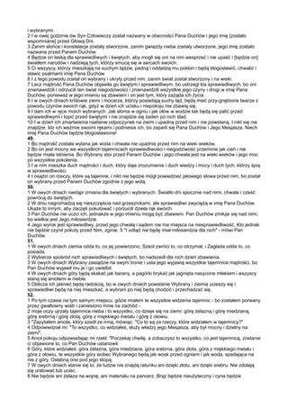 i wybranymi.
2 I w owej godzinie ów Syn Człowieczy został nazwany w obecności Pana Duchów i jego imię [zostało
wspomniane] przed Głową Dni.
3 Zanim słońce i konstelacje zostały stworzone, zanim gwiazdy nieba zostały utworzone, jego imię zostało
nazwane przed Panem Duchów.
4 Będzie on łaską dla sprawiedliwych i świętych, aby mogli się oni na nim wesprzeć i nie upaść i [będzie on]
światłem narodów i nadzieją tych, którzy smucą się w sercach swoich.
5 Ci wszyscy, którzy mieszkają na suchym lądzie, padną i oddadzą mu pokłon i będą błogosławić, chwalić i
sławić psalmami imię Pana Duchów.
6 I z tego powodu został on wybrany i ukryty przed nim, zanim świat został stworzony i na wieki.
7 Lecz mądrość Pana Duchów objawiła go świętym i sprawiedliwym, bo ustrzegł los sprawiedliwych, bo oni
znienawidzili i odrzucili ten świat niegodziwości i znienawidzili wszystkie jego czyny i drogi w imię Pana
Duchów, ponieważ w jego imieniu są zbawieni i on jest tym, który zażąda ich życia.
8 I w owych dniach królowie ziemi i mocarze, którzy posiadają suchy ląd, będą mieć przy-gnębione twarze z
powodu czynów swoich rąk, gdyż w dzień ich ucisku i niepokoju nie zbawią się.
9 I dam ich w ręce moich wybranych. Jak słoma w ogniu i jak ołów w wodzie tak będą się palić przed
sprawiedliwymi i topić przed świętymi i nie znajdzie się żaden po nich ślad.
10 I w dzień ich zmartwienia nastanie odpoczynek na ziemi i upadną przed nim i nie powstaną. I nikt się nie
znajdzie, kto ich weźmie swoimi rękami i podniesie ich, bo zaparli się Pana Duchów i Jego Mesjasza. Niech
imię Pana Duchów będzie błogosławione!
49.
1 Bo mądrość została wylana jak woda i chwała nie upadnie przed nim na wieki wieków.
2 Bo on jest mocny we wszystkich tajemnicach sprawiedliwości i niegodziwość przeminie jak cień i nie
będzie miała istnienia. Bo Wybrany stoi przed Panem Duchów i jego chwała jest na wieki wieków i jego moc
po wszystkie pokolenia.
3 I w nim mieszka duch mądrości i duch, który daje zrozumienie i duch wiedzy i mocy i duch tych, którzy śpią
w sprawiedliwości.
4 I osądzi on rzeczy, które są tajemne, i nikt nie będzie mógł powiedzieć jałowego słowa przed nim, bo został
on wybrany przed Panem Duchów zgodnie z jego wolą.
50.
1 W owych dniach nastąpi zmiana dla świętych i wybranych. Światło dni spocznie nad nimi, chwała i cześć
powrócą do świętych.
2 W dniu nagromadzą się nieszczęścia nad grzesznikami, ale sprawiedliwi zwyciężą w imię Pana Duchów.
Ukaże to innym, aby zaczęli pokutować i porzucili dzieła rąk swoich.
3 Pan Duchów nie uczci ich, jednakże w jego imieniu mogą być zbawieni. Pan Duchów zmiłuje się nad nimi,
bo wielkie jest Jego miłosierdzie.
4 Jego wyrok jest sprawiedliwy, przed jego chwałą i sądem nie ma miejsca na niesprawiedliwość. Kto jednak
nie będzie czynił pokuty przed Nim, zginie. 5 "I odtąd nie będę miał miłosierdzia dla nich" - mówi Pan
Duchów.
51.
1 W owych dniach ziemia odda to, co jej powierzono, Szeol zwróci to, co otrzymał, i Zagłada odda to, co
posiada.
2 Wybierze spośród nich sprawiedliwych i świętych, bo nadszedł dla nich dzień zbawienia.
3 W owych dniach Wybrany zasiądzie na swym tronie i usta jego wyjawią wszystkie tajemnice mądrości, bo
Pan Duchów wyjawił mu je i go uwielbił.
4 W owych dniach góry będą skakać jak barany, a pagórki brykać jak jagnięta nasycone mlekiem i wszyscy
staną się aniołami w niebie.
5 Oblicza ich jaśnieć będą radością, bo w owych dniach powstanie Wybrany i ziemia ucieszy się i
sprawiedliwi będą na niej mieszkać, a wybrani po niej będą chodzić i przechadzać się.
52.
1 Po tym czasie na tym samym miejscu, gdzie miałem te wszystkie widzenia tajemnic - bo zostałem porwany
przez gwałtowny wiatr i zaniesiono mnie na zachód -
2 moje oczy ujrzały tajemnice nieba i to wszystko, co dzieje się na ziemi: górę żelazną i górę miedzianą,
górę srebrną i górę złotą, górę z miękkiego metalu i górę z ołowiu.
3 "Zapytałem anioła, który szedł ze mną, mówiąc: "Co to są za rzeczy, które widziałem w tajemnicy?"
4 Odpowiedział mi: "To wszystko, co widziałeś, służy władzy jego Mesjasza, aby był mocny i dzielny na
ziemi".
5 Anioł pokoju odpowiadając mi rzekł: "Poczekaj chwilę, a zobaczysz to wszystko, co jest tajemnicą, zostanie
ci objawione to, co Pan Duchów ustanowił.
6 Góry, które widziałeś: góra żelazna, góra miedziana, góra srebrna, góra złota, góra z miękkiego metalu i
góra z ołowiu, te wszystkie góry wobec Wybranego będą jak wosk przed ogniem i jak woda, spadająca na
nie z góry. Osłabną one pod jego stopą.
7 W owych dniach stanie się to, że ludzie nie znajdą ratunku ani dzięki złotu, ani dzięki srebru. Nie zdołają
się uratować lub uciec.
8 Nie będzie ani żelaza na wojnę, ani materiału na pancerz. Brąz będzie nieużyteczny i cyna będzie
 