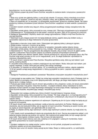 bezużyteczna i na nic się zda, a ołów nie będzie potrzebny.
9 Gdy Wybrany pojawi się przed Panem Duchów, wszystko to zostanie starte i zniszczone z powierzchni
ziemi".
53.
1 Moje oczy ujrzały tam głęboką dolinę, a usta jej były otwarte. Ci wszyscy, którzy mieszkają na suchym
lądzie i morzu i wyspach, znosili do niej dary, prezenty i ofiary, ale ta głęboka dolina nie napełniała się.
2 Ręce ich popełniały zło i to wszystko, co sprawiedliwi wypracowali, grzesznicy złośliwie zjadali. Tak zatem
grzesznicy zostaną unicestwieni przed obliczem Pana Duchów i wypędzeni na wieki wieków z powierzchni
ziemi.
3 Ujrzałem bowiem aniołów kary idących, którzy przygotowywali wszelkiego rodzaju narzędzia tortur dla
Szatana.
4 Zapytałem anioła pokoju, który przyszedł ze mną, mówiąc doń: "Dla kogo przygotowane są te narzędzia?"
5 Odpowiedział mi: "Przygotowują je oni dla królów i możnych tej ziemi, żeby za ich pomocą ich zniszczyć.
6 Następnie Sprawiedliwy i Wybrany ukaże dom swego zgromadzenia. Odtąd w imię Pana Duchów nie
zaznają kłopotów.
7 Natomiast te góry stojące przed nimi nie będą [stałe] jak ziemia, pagórki staną się źródłem wody, a
sprawiedliwi odpoczną od złego traktowania ich przez grzeszników.
54.
1 Spojrzałem w kierunku innej części ziemi. Zobaczyłem tam głęboką dolinę z płonącym ogniem.
2 Wzięto królów i możnych i rzucono do tej doliny.
3 Tam moje oczy ujrzały, że to dla nich zrobiono te narzędzia: niezwykle ciężkie żelazne okowy.
4 Zapytałem anioła pokoju, który przyszedł ze mną, mówiąc: "Dla kogo są przygotowane te okowy?"
5 Odpowiedział mi: "Są one przygotowane dla zastępów Azazela, aby je wziąć i wrzucić do głębin piekła.
Zgodnie z poleceniem Pana Duchów czeluść ich zostanie przykryta chropowatymi kamieniami.
6 W owym wielkim dniu Michał, Gabriel, Rafał i Panuel pochwycą ich i wrzucą do płonącego pieca, aby Pan
Duchów mógł wziąć pomstę na nich za ich niegodziwość, za to, że ulegli Szatanowi i sprowadzili na
manowce mieszkańców ziemi.
7 W owych dniach nastanie kara Pana Duchów. Wszystkie spichlerze wody, które są nad niebem i pod
ziemią, zostaną otwarte
8 i wszystkie wody połączą się z wodami znajdującymi się nad niebem. Woda, która jest nad niebem, jest
rodzaju męskiego, a woda, która jest pod ziemią, jest rodzaju żeńskiego.
9 To wszystko, co mieszka na suchym lądzie, i to, co mieszka pod krańcami niebios, ulegnie zagładzie.
10 W ten sposób uznają swoją niegodziwość ci, którzy ją popełnili na ziemi, i poprzez nią zostaną
zniszczeni.
55.
1 Następnie Przedwieczny pożałował i powiedział: "Bezcelowo zniszczyłem wszystkich mieszkańców ziemi".

2 I poprzysiągł na swe wielkie imię: "Odtąd nie zrobię tego wszystkim mieszkańcom ziemi. Postawię znak na
niebie. Będzie on pomiędzy mną a nimi rękojmią wierności, tak długo, jak długo niebo będzie nad ziemią.
Stanie się to z mojego rozkazu.
3 Podczas gdy kiedyś starałem się ich chronić ręką aniołów w dniu utrapienia i ucisku, [to teraz] ustanowiłem
nad nimi moją karę i mój gniew -mówi Pan Duchów. - O potężni królowie, którzy mieszkacie na ziemi,
będziecie musie-li patrzeć na mego Wybranego siedzącego na tronie mojej chwały i sądzącego w imieniu
Pana Duchów Azazela, wszystkie jego zastępy i wszystkie jego duchy".
56.
1 Zobaczyłem tam zastępy aniołów kary, którzy chodzili i trzymali żelazne i brązowe okowy.
2 Zapytałem anioła pokoju, który przyszedł ze mną, mówiąc: "Do kogo udają się ci, co trzymają łańcuchy?"
3 Odpowiedział mi: "Każdy z nich idzie do swoich wybranych i umiłowanych, aby wrzucić ich do głębokiej
czeluści doliny.
4 Wówczas dolina ta zostanie napełniona ich wybranymi. Dopełnią się dni ich życia i odtąd nie będą się już
liczyły dni ich kuszenia.
5 W owych dniach zgromadzą się aniołowie i poślą w kierunku wschodnim do Partów i Medów swoich
dowódców, aby tam pobudzić królów, tak że ogarnie ich duch rozruchów. Powstaną ze swoich tronów, jak i
wy wyjdą ze swoich legowisk i jak zgłodniałe wilki ze swych nor.
6 Pójdą, by zdeptać ziemię Jego wybranych i ziemia Jego wybranych zostanie otwarta, by mogli przez nią
przejść.
7 Lecz miasto moich sprawiedliwych stanie się przeszkodą dla ich koni. Zaczną się wzajemnie zabijać, a ich
[własna] prawica skieruje się przeciw nim samym. Nie rozpozna brat swego brata, ani syn swego ojca lub
swej matki. Takie będzie mnóstwo trupów. Oby ich kara nie była daremna.
8 W owych dniach Szeol otworzy swe usta, zostaną w nim pogrążeni i ustaną ich morderstwa. Szeol
pochłonie grzeszników na oczach wybranych".
57.
1 Ujrzałem następnie inny zastęp wozów. Ludzie, którzy na nich jechali, przybywali ze wschodnim i
zachodnim wiatrem aż do pory południowej.
2 Słychać było rumor ich wozów i kiedy zaczął się ten hałas, Święci w niebie poznali to, co nadchodziło.
 