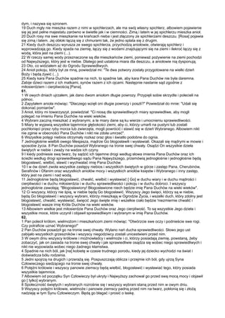 dym, i nazywa się szronem.
19 Duch mgły nie mieszka razem z nimi w spichlerzach, ale ma swój własny spichlerz, albowiem pojawienie
się jej jest pełne majestatu zarówno w świetle jak i w ciemności. Zimą i latem w jej spichlerzu mieszka anioł.
20 Duch rosy ma swe mieszkanie na krańcach nieba i jest złączony ze spichlerzami deszczu. [Rosa] pojawia
się zimą i latem. Jej obłoki łączą się z chmurami tak, że jedno splata się z drugim.
21 Kiedy duch deszczu wyrusza ze swego spichlerza, przychodzą aniołowie, otwierają spichlerz i
wyprowadzają go. Kiedy spada na ziemię, łączy się z wodami znajdującymi się na ziemi i ilekroć łączy się z
wodą, która jest na ziemi (...).
22 W rzeczy samej wody przeznaczone są dla mieszkańców ziemi, ponieważ pożywienie na ziemi pochodzi
od Najwyższego, który jest w niebie. Dlatego jest ustalona miara dla deszczu, a aniołowie nią dysponują.
23 Oto, co widziałem aż do Ogrodu Sprawiedliwych.
24 Anioł pokoju, który był ze mną, powiedział mi: "Te dwa potwory zostały przygotowane na wielki dzień
Boży i będą żywić (...).
25 Kiedy kara Pana Duchów spadnie na nich, to spadnie tak, aby kara Pana Duchów nie była daremna.
Zabije dzieci razem z ich matkami, synów razem z ich ojcami. Następnie nastanie sąd zgodnie z
miłosierdziem i cierpliwością [Pana].
61.
1 W owych dniach ujrzałem, jak dano dwom aniołom długie powrozy. Przypięli sobie skrzydła i polecieli na
północ.
2 Zapytałem anioła mówiąc: "Dlaczego wzięli oni długie powrozy i poszli?" Powiedział do mnie: "Udali się
dokonać pomiarów".
3 Anioł, który mi towarzyszył, powiedział: "Ci niosą dla sprawiedliwych miary sprawiedliwe, aby mogli
polegać na imieniu Pana Duchów na wieki wieków.
4 Wybrani zaczną mieszkać z wybranymi, a te miary dane są ku wierze i umocnieniu sprawiedliwości.
5 Miary te wyjawią wszystkie tajemnice głębokości ziemi, aby ci, którzy umarli na pustyni lub zostali
pochłonięci przez ryby morza lub zwierzęta, mogli powrócić i stawić się w dzień Wybranego. Albowiem nikt
nie zginie w obecności Pana Duchów i nikt nie zdoła umrzeć".
6 Wszystkie potęgi niebios otrzymały rozkaz oraz głos i światło podobne do ognia.
7 Jednogłośnie wielbili owego Mesjasza, mądrze Go błogosławili i wysławiali. Okazali się mądrymi w mowie i
sposobie życia. 8 Pan Duchów posadził Wybranego na tronie swej chwały. Osądzi On wszystkie dzieła
świętych w niebie i zważy na wadze ich czyny.
9 I kiedy podniesie swą twarz, by sądzić ich tajemne drogi według słowa imienia Pana Duchów oraz ich
ścieżki według drogi sprawiedliwego sądu Pana Najwyższego, przemówią jednogłośnie i jednogłośnie będą
błogosławić, wielbić, sławić i wychwalać imię Pana Duchów.
10 I w ów dzień zwoła wszystkie zastępy niebios i wszystkich świętych w górze i zastęp Pana, Cherubinów,
Serafinów i Ofanim oraz wszystkich aniołów mocy i wszystkich aniołów księstw i Wybranego i inny zastęp,
który jest na ziemi i nad wodą.
11 Jednogłośnie będą błogosławić, chwalić, wielbić i wysławiać [ Go] w duchu wiary i w duchu mądrości i
cierpliwości i w duchu miłosierdzia i w duchu sprawiedliwości i pokoju i w duchu dobroci. I wszyscy
jednogłośnie zawołają: "Błogosławiony! Błogosławione niech będzie imię Pana Duchów na wieki wieków".
12 Ci wszyscy, którzy nie śpią, w niebie będą Go błogosławić. Wszyscy Jego święci, którzy są w niebie,
będą Go błogosławić i wszyscy wybrani, którzy mieszkają w Ogrodzie Życia, i wszelki duch, który zdolny jest
błogosławić, chwalić, wysławiać, święcić Jego święte imię i wszelkie ciało będzie 'niezmiernie chwalić i
błogosławić wasze imię Króla Duchów na wieki wieków.
13 Albowiem wielkie jest miłosierdzie Pana Duchów oraz Jego cierpliwość. To są wszystkie Jego dzieła i
wszystkie moce, które uczynił i objawił sprawiedliwym i wybranym w imię Pana Duchów.
62.
1 Pan polecił królom, wielmożom i mieszkańcom ziemi mówiąc: "Otwórzcie swe oczy i podnieście swe rogi.
Czy potraficie uznać Wybranego!"
2 Pan Duchów posadził go na tronie swej chwały. Wylano nań ducha sprawiedliwości. Słowo jego ust
zabijało wszystkich grzeszników i wszyscy niegodziwcy zostali unicestwieni przed nim.
3 W owym dniu wszyscy królowie i możnowładcy i wielmoże i ci, którzy posiadają ziemię, powstaną, żeby
zobaczyć, jak on zasiada na tronie swej chwały i jak sprawiedliwie osądza się wobec niego sprawiedliwych i
nikt nie wypowiada wobec niego żadnego kłamstwa.
4 Spadnie na nich ból, jak [na] kobietę w czasie trudnego porodu, kiedy jej dziecko wychodzi na świat i
doświadcza bólu rodzenia.
5 Jedni spojrzą na drugich i przerażą się. Pospuszczają oblicza i przejmie ich ból, gdy ujrzą Syna
Człowieczego siedzącego na tronie swej chwały.
6 Potężni królowie i wszyscy panowie ziemscy będą wielbić, błogosławić i wysławiać tego, który posiada
wszystkie tajemnice.
7 Albowiem od początku Syn Człowieczy był ukryty i Najwyższy zachował go przed swą mocą mocy i objawił
go [ tylko] wybranym.
8 Społeczność świętych i wybranych rozrośnie się i wszyscy wybrani staną przed nim w owym dniu.
9 Wszyscy potężni królowie, wielmoże i panowie ziemscy padną przed nim na twarz, pokłonią się i złożą
nadzieję w tym Synu Człowieczym. Będą go błagać i prosić o łaskę.
 