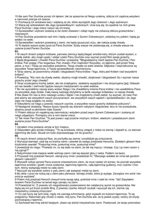 10 Ale sam Pan Duchów porazi ich lękiem, tak że spiesznie od Niego uciekną, oblicza ich zapłoną wstydem,
a ciemność pokryje ich twarze.
11 Pochwycą ich aniołowie kary i odpłacą za zło, które wyrządzili Jego dzieciom i Jego wybranym.
12 Staną się widowiskiem dla Jego sprawiedliwych i wybranych. Ucie-szą się, bo spadnie na nich gniew
Pana Duchów i Jego miecz nasyci się ich krwią.
13 Sprawiedliwi i wybrani zostaną w ów dzień zbawieni i odtąd nigdy nie zobaczą oblicza grzeszników i
nieprawych.
14 Pan Duchów pozostanie nad nimi i będą ucztować z Synem Człowieczym, oddadzą mu pokłon i będą go
wielbić na wieki.
15 Sprawiedliwi i wybrani powstaną z ziemi, nie będą spuszczać oczu, ale nałożą szatę chwały.
16 To będzie wasza szata życia od Pana Duchów. Szaty wasze nie zestarzeją się, a chwała wasza nie
ustanie przed Panem Duchów.
63.
1 W owych dniach potężni królowie, panowie ziemscy będą błagać aniołów kary, którym zostali wydani, o
chwilę zwłoki, aby mogli upaść i oddać cześć Panu Duchów oraz wyznać przed Nim swoje grzechy.
2 Będą błogosławić i chwalić Pana Duchów i powiedzą: "Błogosławiony niech będzie Pan Duchów i Pan
królów, Pan potęgi i Pan bogactwa, Pan chwały i Pan mądrości! Wszystko, co tajemne, jest przed Tobą
jasne, a moc i Twoja po wszystkie pokolenia, Twoja chwała na wieki wieków. Głębokie i nieprzeliczone są
wszystkie Twoje tajemnice, a Twoja sprawiedliwość niezmierzona.
4 Teraz wiemy, że powinniśmy chwalić i błogosławić Pana królów i Tego, który jest Królem nad wszystkimi
królami".
5 Powiedzą: "Kto nam da chwilę zwłoki, abyśmy mogli chwalić, dziękować i błogosławić Go i wyznać nasze
grzechy przed Jego chwałą?
6 Teraz oczekujemy trochę zwłoki, ale nie znajdujemy. Jesteśmy wypędzani i nie otrzymujemy [jej]. Odeszło
od nas światło i ciemność będzie naszym mieszkaniem na wieki wieków.
7 Bo nie wyznaliśmy naszej wiary wobec Niego i nie chwaliliśmy imienia Pana królów i nie uwielbiliśmy Pana
za wszystkie Jego dzieła. Całą naszą nadzieję złożyliśmy w berle naszego królestwa i w naszej chwale.
8 Nie zbawi On nas w dniu naszego ucisku i klęski i nie znajdziemy chwili zwłoki, by wyznać, że nasz Pan
jest wierny we wszystkich swych poczynaniach, we wszystkich swych sądach i sprawiedliwości i że Jego
sądy nie mają względu na osoby.
9 Odeszliśmy od niego z powodu naszych czynów, a wszystkie nasze grzechy dokładnie policzono".
10 Następnie dodadzą: "Nasze dusze nasyciły się dobrami nabytymi niegodziwie, lecz to nie przeszkoda,
abyśmy poszli w płomienie męki Szeolu".
11 Potem oblicza ich napełnią się ciemnością i wstydem przed owym Synem Człowieczym i zostaną od
niego odpędzeni. Pomiędzy nim a nimi stanie miecz.
12 Tak mówi Pan Duchów: "To jest prawo i sąd przeciw możnym, królom, władcom i posiadaczom ziemi
wydane przez Pana Duchów".
64.
1 Ujrzałem inne postacie ukryte w tym miejscu.
2 Usłyszałem głos anioła mówiący: "To są aniołowie, którzy zstąpili z nieba na ziemię i objawili to, co stanowi
tajemnicę dla ludzi. Skusili oni ludzi doprowadzając ich do grzechu".
65.
1 W owych dniach zobaczył Noe, że pochyliła się ziemia i przybliżyło jej zniszczenie.
2 Wyruszył stamtąd, udał się na krańce ziemi i zawołał do swego pradziada Henocha. Zbolałym głosem Noe
trzykrotnie zawołał: "Posłuchaj mnie, posłuchaj mnie, posłuchaj mnie!"
3 powiedział do niego: "Powiedz mi, co się stało na ziemi, że tak się męczy i chwieje. Czy i ja mam razem z
nią zginąć?"
4 Natychmiast miał miejsce wielki wstrząs ziemi i dał się słyszeć głos z nieba. Padłem na twarz.
5 Przyszedł mój pradziad Henoch, stanął przy mnie i powiedział mi: "Dlaczego wołałeś do mnie tak gorzkim
głosem i płaczem?
6 Wyszedł rozkaz sprzed Pana przeciw mieszkańcom ziemi, że musi nastać ich koniec, bo poznali wszystkie
tajemnice aniołów i gwałt i moce szatanów, tajemnicę tajemnic, całą tajemnicę guślarzy, moc czarów i moc
tych, którzy wytapiają metal na całej ziemi.
7 Nauczyli się wyrabiać srebro z pyłu ziemi i jak wytapiać metal na ziemi.
8 Bo ołów i cyna nie rodzą się z ziemi jako pierwsze. Istnieje źródło, które je wydaje. Zarządza nim anioł i ten
anioł je wydziela".
9 Potem mój pradziad Henoch chwycił mnie swoją ręką, podniósł mnie i rzekł do mnie: "Idź! Zapytałem
bowiem Pana Duchów na temat tego zamętu na ziemi.
10 Powiedział mi: 'Z powodu ich niegodziwości postanowiono ten ostateczny wyrok na grzeszników. Nie
będą się oni już liczyć przede Mną. Z powodu czarów, których szukali i wyuczyli się ich, ziemia i jej
mieszkańcy zostaną zniszczeni'.
11 Co zaś tyczy się tych tutaj, nigdy nie zaznają schronienia, gdyż wyjawili oni ludziom tajemnice. To są
potępieńcy. Natomiast gdy chodzi o ciebie, mój synu, Pan Duchów wie, że ty jesteś czysty i wolny od ohydy
pochodzącej z tajemnic.
12 Zachował twe imię wśród świętych, zbawi cię wśród mieszkańców ziemi. Postanowił, że twoje potomstwo
 