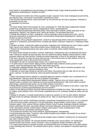 trwać będzie w sprawiedliwości przeznaczając je do wielkiej chwały. Z jego nasienia powstanie źródło
niezliczonych sprawiedliwych i świętych na wieki".
66.
1 Potem pokazał mi aniołów kary, którzy są gotowi przyjść i wypuścić moce wody znajdującej się pod ziemią,
aby dokonać sądu i zniszczenia na wszystkich mieszkańcach ziemi.
2 Pan Duchów nakazał aniołom, którzy wychodzili, by nie podnosili rąk, lecz byli w pogotowiu. Aniołowie ci
przewodzili mocom wód.
3 I odszedłem od Henocha.
67.
1 W owych dniach słowo Pana przyszło do mnie i powiedziało mi: "Noe! Oto twoje postępowanie stanęło
przede mną, postępowanie bez zarzutu, postępowanie miłości i sprawiedliwości.
2 Teraz aniołowie przygotowują drewnianą [arkę] i kiedy wykonają to zadanie, położę moją rękę na niej i
zabezpieczę. Wyjdzie z niej nasienie życia, ziemia się odmieni i nie pozostanie bez ludzi.
3 Utrwalę twe pokolenie na wieki i rozsieję tych, którzy mieszkają z tobą na powierzchni ziemi. Już nie
spuszczę nieszczęścia na powierzchnię ziemi, lecz [pokolenie twoje] będzie błogosławione i będzie się
mnożyć na ziemi w imię Pana".
4 Tych aniołów, którzy pokazali niegodziwość, zamknie w owej płonącej dolinie, którą mój pradziad Henoch
uprzednio mi pokazał po zachodniej stronie, w pobliżu gór złotych, srebrnych, żelaznych, z miękkiego metalu
i cyny.
5 Ujrzałem tę dolinę, w której było wielkie poruszenie i bulgotanie wód. Wydobywał się w tym miejscu zapach
siarki i łączył z tymi wodami. Owa dolina aniołów, którzy zwiedli [ludzi] , płonie pod ziemią.
7 Dolinami tej samej [okolicy] płyną rzeki ognia, gdzie ci aniołowie, którzy zwiedli mieszkańców ziemi,
poniosą karę.
8 W owych dniach Służyły one królom, możnym, wielmożom i mieszkańcom ziemi za lekarstwo dla duszy i
ciała. Posłużą im również za karę duchową. Duch ich napełnił się żądzą. Dlatego zostaną ukarani w ciele,
ponieważ zaparli się Pana Duchów. Codziennie widzieli swoją karę, a mimo to nie uwierzyli w Jego imię.
9 Tak samo, jak płoną ich ciała, tak samo dokonuje się w nich zmiana ducha na wieki wieków, bo nikt nie
może wypowiadać czczych słów przed Panem Duchów.
10 Dosięgnie ich sąd, bo uwierzyli żądzy swoich ciał, a zaparli się ducha Pana.
11 Te same wody w owych dniach ulegną zmianie, albowiem kiedy aniołowie zostaną ukarani w tych
wodach, zmieni się temperatura tego źródła i woda stanie się zimna.
12 Usłyszałem świętego Michała, który się obmywał i mówił: "Ten sąd, którym aniołowie są sądzeni, jest
świadectwem dla królów i możnych posiadaczy ziemi.
13 Albowiem te wody sądu [Służą] do uleczenia ciał królów i dla przyjemności ich ciała. Ale oni nie chcą
uznać i uwierzyć, że wody zmienią się i staną się ogniem płonącym na wieki".
68.
1 potem mój pradziad Henoch objaśnił mi wszystkie tajemnice zawarte w księdze oraz w przekazanych mu
przypowieściach. Zebrał je razem dla mnie w Księdze Przypowieści.
2 W owym dniu święty Michał odpowiedział Rafałowi mówiąc: "Ogarnia mnie moc ducha i gniew mnie
napełnia wobec surowości kary nałożonej za [rozpo-wszechnienie] tajemnic. Któż może znieść surowość
dokonanego i zatwierdzonego wyroku, by nie zostać przezeń zniszczony?
3 Święty Michał ponownie zwrócił się do Rafała i rzekł: "Czyjeż serce nie zmięknie na ten widok i czyje nerki
nie poruszą się z powodu wypowiedzianego nad nimi wyroku?"
4 Kiedy oni tak stali przed Panem Duchów, Michał odezwał się do Rafała tymi słowy: "Nie chciałbym być na
ich miejscu przed obliczem Pana. Pan Duchów rozgniewał się na nich, ponieważ działali tak, jakby sami byli
Panami.
5 Dlatego to wszystko, co zostało postanowione w tajemnicy, spadnie na nich na wieki wieków. Albowiem
żadnego anioła ani żadnego człowieka nie spotka ten los. Tylko oni otrzymają tę karę na wieki wieków".
69.
1 Jednakże po tym wyroku nadal będą przerażać i prowokować mieszkańców ziemi za to, że im to pokazali.
2 Oto imiona tych aniołów: pierwszym z nich jest Szernijaza, drugim Artakifa, trzecim Armen, czwartym
Kokabiel, piątym Turiel, szóstym Ramiel, siódmym Daniel, ósmym Nukael, dziewiątym Barakiel, dziesiątym
Azazel, jedenastym Armaros, dwunastym Batriel, trzynastym Basasael, czternastym Ananel, piętnastym
Turiel, szesnastym Samsiel, siedemnastym Jedtarel, osiemnastym Tumiel, dziewiętnastym Turiel,
dwudziestym Rumiel, dwudziestym pierwszym Azazel.
3 To są wodzowie aniołów oraz imiona setników, pięćdziesiątników i dziesiętników.
4 Imię pierwszego jest Jekon. To jest ten, który zwiódł wszystkie byty anielskie. Sprowadził ich na ziemię i
uwiódł ich przy pomocy córek ludzkich.
5 Imię drugiego jest Asbeel. Ten podsunął zły plan świętym bytom anielskim i zwiódł je tak, że zanieczyścili
swe ciała z córkami ludzkimi.
6 Imię trzeciego jest Gadrael. Ten pokazał wszelkie śmiertelne ciosy synom ludzkim. On zwiódł Ewę i
pokazał ludziom oręż śmierci: tarcze, pancerze i miecz do zabijania i wszelki śmiertelny oręż ludzi.
7 To z jego poduszczenia to wszystko przyszło na mieszkańców ziemi od owego czasu aż na wieki wieków.
8 Imię czwartego jest Penemue. Ten pokazał ludziom gorycz i słodycz oraz wyjawił im wszystkie tajemnice
wiedzy.
 