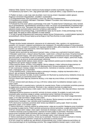 9 Michał, Rafał, Gabriel, Fanuel i niezliczona liczba świętych aniołów wychodziła z tego domu.
10 Przedwieczny był razem z nimi. Jego głowa była biała i czysta jak wełna, a Jego odzienie nie do opisania.

11 Padłem na twarz, a całe moje ciało struchlało i duch mój się zmienił. Zawołałem wielkim głosem.
Potężnym tchnieniem błogosławiłem, chwaliłem i wysławiałem.
12 Te błogosławieństwa, które wychodziły z moich ust, miłe były Przedwiecznemu.
13 Przedwieczny przyszedł z Michałem i Gabrielem, Rafałem i Fanuelem oraz niezliczoną liczbą tysięcy i
dziesiątków tysięcy aniołów.
14 Podszedł do mnie anioł i głośno pozdrawiając mnie rzekł: "Ty jesteś Synem Człowieczym, który narodził
się do sprawiedliwości. Sprawiedliwość zamieszka w tobie i nie opuści cię sprawiedliwość Przedwiecznego".
15 Nadto rzekł do mnie: "Sprowadzi dla ciebie pokój w imię swoje dla przyszłego świata. Stąd bowiem od
założenia świata wychodzi pokój i spocznie na tobie po wieki wieków.
16 Każdy będzie kroczył twoją drogą, a sprawiedliwość nigdy cię nie opuści. Z tobą zamieszkają i los twój
dzielić będą. Nie będą od ciebie oddzieleni na wieki wieków.
17 W taki to sposób długowieczność towarzyszyć będzie Synowi Człowieczemu, a pokój [należeć będzie] do
sprawiedliwych, którzy kroczyć będą tą samą drogą w imię Pana Duchów na wieki wieków".

Księga Astronomiczna
72.
1 Księga obrotów świateł niebieskich, stosownie do ich właściwości i klas, zgodnie z ich regulaminem i
okresami, ich imionami i miejscem pochodzenia oraz miesiącami. [To wszystko] pokazał mi mój przewodnik
święty anioł Uriel. Oznajmił mi wszystkie ich regulacje dokładnie takie, jakie przypadają na każdy rok świata i
na wieki, aż nastanie nowe stworzenie, które trwać będzie na wieki.
2 Pierwsze prawo świateł jest takie.
3 Światło słońce wschodzi we wschodnich bramach nieba, a chowa się w zachodnich bramach niebios.
3 Widziałem sześć bram, z których słońce Wychodzi, i sześć bram, w których się chowa. W tychże bramach
wschodzi i zachodzi księżyc. [Tak samo] dowódcy gwiazd razem z prowadzonymi przez nich [zastępami].
Jest [ich] sześć na wschodzie i sześć na zachodzie, każda dokładnie na swoim miejscu, jedna koło drugiej.
W bramach tych są okna po stronie południowej i północnej.
4 Najpierw wstaje światło większe zwane słońcem. Jego kolistość podobna jest do kolistości niebios. Całe
Wypełnione jest ogniem dającym światło i ciepło.
5 Wiatr popycha powóz, na który [ ono] wstępuje. Słońce zstępuje z nieba i północną drogą powraca na
wschód. Jest tak prowadzone, żeby trafiło do właściwej bramy i [znowu] zaświeciło na niebie.
6 I tak w pierwszym miesiącu wstaje ono w dużej bramie, mianowicie w czwartej z sześciu [ Wymienionych]
bram, znajdujących się na wschodzie.
7 W tej czwartej bramie, z której słońce wstaje w pierwszym miesiącu, znajduje się dwanaście okien, z
których, gdy są otwarte, Wydobywają się płomienie.
8 Kiedy słońce wschodzi na niebo, to przez trzydzieści dni Wychodzi tą czwartą bramą i dokładnie chowa się
do czwartej bramy po zachodniej stronie nieba.
9 W tych dniach dzień staje się codziennie dłuższy, a noc staje się coraz krótsza, aż do trzydziestego
poranka.
10 W tym okresie dzień jest dłuższy od nocy o 2/9 dnia i wtedy dzień ma dokładnie dziesięć części, a noc
osiem części.
11 Słońce wschodzi z czwartej bramy i zachodzi do czwartej bramy. Potem na trzydzieści poranków powraca
do piątej bramy po stronie wschodniej. Wschodzi z niej, a [potem] zachodzi do piątej bramy.
12 Wtedy dzień staje się dłuższy o dwie części i dzień ma jedenaście części. Noc staje się krótsza i dochodzi
do siedmiu części.
13[Następnie] słońce powraca na wschód i wchodzi do bramy szóstej. Ze względu na swój znak przez
trzydzieści jeden poranków wstaje [z szóstej, wschodniej bramy] i Zachodzi do szóstej bramy.
14 W tym okresie dzień staje się dłuższy od nocy i dzień jest podwojeniem nocy. Dzień osiąga dwanaście
części, a noc staje się krótsza i osiąga sześć części.
15 Słońce wstaje tak, że dzień staje się krótszy, a noc dłuższa. Słońce powraca na wschód i wchodzi do
szóstej bramy i powstaje z niej i zachodzi przez trzydzieści poranków.
16 Po skończeniu trzydziestu poranków dzień skraca się dokładnie o jedną część. Dzień ma wtedy
jedenaście części, a noc siedem części.
17 Słońce Wychodzi z zachodu poprzez tę szóstą bramę i udaje się na wschód. Następnie przez trzydzieści
dni powstaje w piątej bramie. Potem zachodzi ponownie po stronie zachodniej, w piątej zachodniej bramie.
18 W tym okresie dzień maleje o dwie części i dochodzi do dziesięciu części, a noc do ośmiu części.
19 Słońce wschodzi przez tę piątą bramę i zachodzi do bramy piątej na zachodzie. Wschodzi w czwartej
bramie przez trzydzieści jeden poranków zgodnie ze swoim znakiem i chowa się na zachodzie.
20 W tym czasie dzień równy jest nocy. Noc ma dziewięć części i dzień dziewięć części.
21 Słońce wschodzi przez tę bramę i chowa się na zachodzie. Powraca na wschód i wschodzi w trzeciej
bramie przez trzydzieści poranków i chowa się na zachodzie w trzeciej bramie.
22 W tym czasie noc wydłuża się, jest dłuższa od [poprzedniej] nocy, a dzień codziennie jest krótszy od
[ dnia poprzedniego] aż do trzydziestego poranka. Noc osiąga dokładnie dziesięć części, a dzień osiem
 