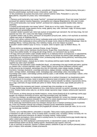 13 Środkową bramą wychodzi rosa i deszcz, pomyślność i błogosławieństwo. Ostatnią bramą, która jest z
kierunku południowego, wychodzi susza i zniszczenie, upał i ruina.
14 Tak przedstawia się sprawa dwunastu bram czterech wiatrów nieba. Pokazałem ci, synu mój
Matuzalemie, wszystkie ich prawa, kary i dobrodziejstwa.
77.
1 Pierwszy punkt kardynalny nosi nazwę "wschód ", ponieważ jest pierwszym. Drugi nosi nazwę "południe",
ponieważ tam właśnie mieszka Najwyższy i szczególnie tam zstępuje Błogosławiony, który jest na wieki.
2 Inny punkt kardynalny nosi nazwę "zachód", ponieważ tam zdążają wszystkie światła nieba, bledną i
zachodzą.
3 Czwarty punkt kardynalny nosi nazwę "północ". Dzieli się on na trzy części. Pierwsza z nich jest
mieszkaniem dla ludzi, druga zawiera morza, wodę, głębiny, lasy, rzeki, ciemność i mgłę. W trzeciej części
mieści się ogród sprawiedliwości.
4 Ujrzałem siedem wysokich gór, które były wyższe od wszystkich gór ziemskich. Na nich leży śnieg. Od nich
wywodzi się mróz. Dni i czasy oraz lata mijają i przechodzą.
5 Ujrzałem siedem rzek na ziemi, szerszych od wszystkich [innych] rzek. Jedna z nich wychodzi ze wschodu
i wlewa swe wody do Wielkiego Morza.
6 Dwie z nich płyną z północy aż do morza i wylewają swoje wody do Morza Erytrejskiego na wschodzie.
7 Pozostałe cztery wypływają ze strony północnej do swego morza, [dwie] do Morza Erytrejskiego i dwie do
Wielkiego Morza, i kończą swój bieg, choć niektórzy mówią, że to ma miejsce na pustyni.
8 Ujrzałem siedem wielkich wysp na morzu i na lądzie. Dwie na lądzie i pięć na Wielkim Morzu. 78.
78.
1 Imiona słońca są następujące: pierwsze Oriares, drugie Tomazes.
2 Księżyc ma cztery imiona: pierwsze imię [to] Asonia, drugie Ebla, trzecie Benase, a czwarte Era'e.
3 Są to dwa wielkie światła. Ich okrąg jest jak okrąg niebios, a w rozmiarach oba są równe.
4 W kręgu słońca jest siedem części światła dodane mu w większej mierze niż księżycowi i w odpowiedniej
mierze jest ono przenoszone [na księżyc] dopóty, dopóki nie wyczerpie się siódma część [światła] słońca.
5 Zachodzą one i wchodzą do zachodnich bram, prowadzą bieg okrężny stroną północną i wschodzą przez
wschodnie bramy na firmamencie nieba.
6 Kiedy wschodzi księżyc, ukazuje się na niebie i ma połowę siódmej części światła. Czternastego dnia
napełnia się całym swym światłem.
7 Przenosi się nań piętnaście części światła [tak długo] , aż piętnastego dnia jego światło jest pełne, zgodnie
ze znakiem roku i sumami piętnastu części. I wtedy księżyc zaczyna istnieć połówkami siódmej części.
8 Gdy zaczyna się zmniejszać, pierwszego dnia traci do czternastu części swego światła, drugiego
trzynaście, trzeciego dwanaście, czwartego jedenaście, piątego dziesięć, szóstego dziewięć, siódmego
osiem, ósmego siedem, dziewiątego sześć, dziesiątego pięć, jedenastego cztery, dwunastego trzy,
trzynastego dwie części, czternastego połowę siódmej części, a całe światło, które pozostaje z całości, znika
piętnastego dnia.
9 W pewne miesiące księżyc ma dwadzieścia dziewięć dni w każdym [miesiącu] i raz dwadzieścia osiem.
10 Uriel pokazał mi inne prawo, kiedy to światło przeniesione bywa na księżyc i jak ono jest ze słońca.
11 Przez cały czas, przez który wzrasta światło księżyca, przenosi [światło na siebie] z naprzeciwka słońca,
aż w ciągu czternastu dni jego światło jest pełne na niebie. Kiedy cały świeci, jego światło jest pełne na
niebie.
12 Pierwszego dnia nazywany jest nowiem, ponieważ tego dnia powstaje na nim światło.
13 [Jego światło] staje się pełne dokładnie w dniu, kiedy słońce zachodzi na zachód i powstaje ze wschodu
w nocy. Księżyc świeci przez całą noc, aż słońce wstaje naprzeciw niego i księżyc widziany jest naprzeciw
słońca.
14 Po stronie, po której ukazuje się światło księżyca, znowu ubywa [księżyca] aż do zupełnego zaniku jego
światła i dni księżyca dochodzą do końca, jego krąg pozostaje pusty, bez światła.
15 Przez trzy miesiące, we właściwym jego czasie, osiąga trzydzieści dni i przez trzy miesiące osiąga w
każdym [ miesiącu] dwadzieścia dziewięć dni, w którym to czasie dopełnia swych zmniejszeń, w pierwszym [
okresie] czasu i w pierwszej bramie, w sto siedemdziesiąt siedem dni.
16 W czasie jego wschodzenia przez trzy miesiące ukazuje się on w każdym [miesiącu] przez trzydzieści
dni. Przez trzy miesiące ukazuje się w każdym [miesiącu] przez dwadzieścia dziewięć dni.
17 Nocą każdorazowo przez dwadzieścia [dni] wygląda jak człowiek, a przez dzień jak niebo, bo nic w nim
nie ma poza jego światłem.
79.
1 A teraz, synu mój Matuzalemie, pokazałem ci wszystko. Takie prawa rządzą gwiazdami niebios.
2 Pokazano mi całe ich prawo, normy na każdy dzień i na każdy czas i na każdy [ okres] i na każdy rok i na
każde jego zakończenie stosownie do nakazu na każdy miesiąc i każdy tydzień.
3 Zmniejszanie się księżyca, które zachodzi w szóstej bramie, bo w tej szóstej bramie jego światło staje się
pełne i potem jest początek miesiąca.
4 Zmniejszanie się, które występuje w pierwszej bramie, w odpowiednim czasie, aż dopełni się sto
siedemdziesiąt siedem dni [licząc według tygodni: dwadzieścia pięć tygodni i dwa dni] .
5 Jak on zachodzi za słońcem, zgodnie z prawem gwiazd, dokładnie w pięć dni w jednym [okresie] czasu i
gdy to miejsce, które widziałeś, zostało przeniesione.
 