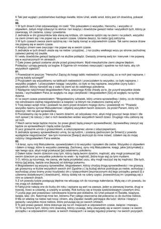 6 Taki jest wygląd i podobieństwo każdego światła, które Uriel, wielki anioł, który jest ich dowódcą, pokazał
mi.
80.
1 W tych dniach Uriel odpowiadając mi rzekł: "Oto pokazałem ci wszystko, Henochu, i wszystko ci
objawiłem, żebyś mógł zobaczyć to słońce i ten księżyc i dowódców gwiazd nieba i wszystkich tych, którzy je
zawracają, ich zadania, czasy i powstania.
2 Jednakże w dni grzeszników lata staną się krótsze, ich nasienie opóźni się na ziemi i na polach, wszystko
na ziemi zmieni się i nie pojawi się w swoim czasie. Ustanie deszcz, bo niebo [go] zatrzyma.
3 W tych czasach owoce ziemi opóźnią się i nie będą rosnąć w odpowiednim czasie. Tak samo owoce drzew
nie pojawią się w swoim czasie.
4 Księżyc zmieni swe zwyczaje i nie pojawi się w swoim czasie.
5 Jednakże w tych dniach ukaże się na niebie i przyjdzie(...) na czubku wielkiego wozu po stronie zachodniej
zaświeci jaśniej niż zwykle.
6 I wielu dowódców gwiazd będących na służbie pobłądzi. Gwiazdy zmienią swój tor i kierunek i nie pojawią
się w wyznaczonych im okresach.
7 Całe prawo gwiazd zostanie ukryte przed grzesznikami. Myśl mieszkańców ziemi ulegnie błędom.
Pobłądzą i uznają gwiazdy za bogów. 8 Ogarnie ich mnóstwo nieszczęść i spadnie na nich kara, aby ich
wszystkich zgładzić".
81.
1 Powiedział mi jeszcze: "Henochu! Zajrzyj do księgi tablic niebieskich i przeczytaj, co w nich jest napisane, i
poznaj każdy szczegół!"
2 Przyjrzałem się wszystkiemu na tablicach niebieskich i przeczytałem to wszystko, co było napisane, i
wszystko pojąłem. I przeczytałem księgę i wszystko, co było w niej napisane, wszystkie czyny ludzi i
wszystkich, którzy narodzili się z ciała na ziemi aż do ostatniego pokolenia.
3 Następnie natychmiast błogosławiłem Pana, wiecznego Króla chwały za to, że uczynił wszystkie dzieła
świata, i wychwalałem Pana ze względu na Jego cierpliwość i błogosławiłem [Go] ze względu na synów
Adama.
4 I w owym czasie powiedziałem: "Błogosławiony człowiek, który umiera sprawiedliwy i dobry, co do którego
nie odnotowano żadnej niegodziwości w księdze i w którym nie znaleziono żadnej winy".
5 Trzej święci wzięli mnie i postawili na ziemi przed drzwiami mojego domu i powiedzieli mi: "Powiedz
wszystko twemu synowi Matuzalemowi i objaśnij wszystkim twoim dzieciom, że przed Panem, który ich
stworzył, nikt nie jest sprawiedliwy.
6 Pozostawimy cię na jeden rok z twoimi dziećmi, aż odzyskasz moc, abyś mógł pouczyć twoje dzieci i dla
nich spisać [ te rzeczy ] i dać o nich świadectwo wobec wszystkich twoich dzieci. Drugiego roku zabiorą cię
od nich.
7 Niech serce twoje będzie mocne, bo prawi głosić będą prawym sprawiedliwość. Sprawiedliwy cieszyć się
będzie ze sprawiedliwym i będą sobie życzliwi.
8 Lecz grzesznik umrze z grzesznikiem, a odszczepieniec utonie z odszczepieńcem.
9 Jednakże sprawcy sprawiedliwości umrą, bo są ludźmi, i zostaną zjednoczeni [w Śmierci] z powodu
występków niegodziwców". law tym momencie [Święci] skończyli do mnie mówić. Udałem się do mojej
rodziny i błogosławiłem Pana wieków.
82.
1 A teraz, synu mój Matuzalemie, opowiedziałem ci to wszystko i spisałem dla ciebie. Wszystko ci objawiłem
i dałem ci księgi, które to wszystko zawierają. Zachowuj, synu mój Matuzalemie, księgi, jakie [otrzymałeś] z
ręki twego ojca, abyś mógł przekazać [je] ostatniemu pokoleniu.
2 Dałem tobie i twoim dzieciom oraz tym, którzy będą twoimi dziećmi, mądrość, aby mogli przekazać [ją]
swoim dzieciom po wszystkie pokolenia na wieki - tę mądrość, [która kryje się] za tymi myślami.
3 Ci, którzy ją rozumieją, nie zasną, ale będą przykładać uszu, aby mogli nauczyć się tej mądrości. Dla tych,
którzy [ją] jedzą, będzie ona [lepsza] od dobrego pokarmu.
4 Błogosławieni są wszyscy sprawiedliwi, błogosławieni, którzy chodzą drogą sprawiedliwości i nie grzeszą
jak grzesznicy w liczbie wszystkich swoich dni! Zgodnie z [ tą liczbą] słońce podróżuje po niebie, wchodząc i
wychodząc przez bramy przez trzydzieści dni z tysięcznikami [wyznaczonymi do] tego porządku gwiazd [i] z
czterema dodatkowymi [ dowódcami] , którzy dzielą rok na cztery części, przewodniczą im i pojawiają się z
nimi w czterech dniach.
5 Z ich powodu ludzie postępują błędnie nie wliczając ich do rocznego kalendarza. Mylą się z ich powodu, bo
nie znają ich dokładnie.
6 Faktycznie należą one do liczby dni roku i wpisane są weń na zawsze, jeden w pierwszej bramie, drugi w
trzeciej, trzeci w czwartej, a czwarty w szóstej. Rok kończy się w trzysta sześćdziesiątym czwartym dniu.
7 Liczba jego jest prawdziwa i odnotowane liczenie jest dokładne, bo Uriel pokazał mi Światła, księżyce,
święta, lata i dni. Natchnął mnie ten, któremu Pan całego stworzenia dał polecenia co do duchów niebios.
8 Ma on władzę na niebie nad nocą i dniem, aby Zapalać światło jaśniejące dla ludzi: słońce i księżyc i
gwiazdy i wszystkie moce niebios, które poruszają się po swoich orbitach.
9 To jest prawo gwiazd, które dokonuje się na ich miejscach w odpowiednim czasie, święcie i miesiącu.
10 Te są imiona tych, którzy nimi dowodzą, którzy czuwają, żeby ukazywały się w swoim czasie i w swoim
porządku i w odpowiednim czasie, w swoich miesiącach i w swojej regulacji prawnej i na swoich pozycjach.
 